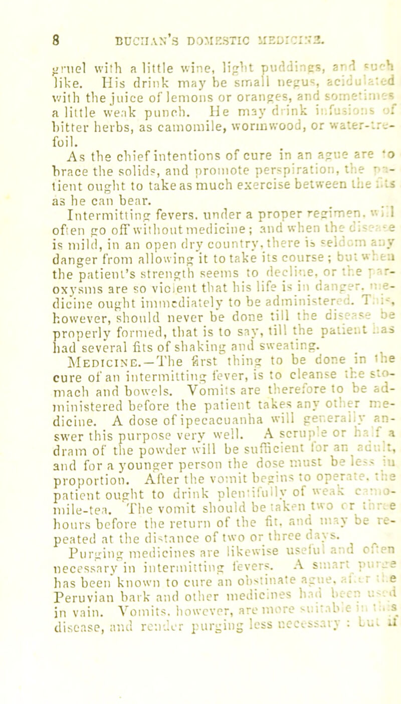 gruel with a little wine, light puddings, ar d such like. His drink maybe small negus, acid with the juice of lemons or oranges, and some' a little weak punch. He m3y drink infusions of hitter herbs, as camomile, wormwood, or water-tre- foil. As the chief intentions of cure in an ague are •o brace the solids, and promote perspiration, the p- - tient ought to take as much exercise between the f.ls as he can bear. Intermitting fevers, under a proper regimen. «■! often go off without medicine; and when the d;s. -e is mild, in an open dry country, there is seldom danger from allowing it to take its course ; but w hen the patient’s strength seems to decline, or the par- oxysms are so violent that his life is in danger, n.e- dicine ought immediately to be administer! 1 however, should never be done till the dis 1 he properly formed, that is to say, till the patient -.as had several fits of shaking and sweating. Medicine. —The first thing to be done in the cure of an intermitting fever, is to cleanse the sto- mach and bowels. Vomits are therefore to be ad- ministered before the patient takes any other me- dicine. A dose of ipecacuanha will generally an- swer this purpose very well. A scruple or ha : a dram of the powder will be sufficient tor an adu.t, and for a younger person the dose must be less in proportion. After the vomit begins to operate, tl e patient ought to drink plentifully of weaX cat >- mile-tea. The vomit should be taken two or t. ree hours before the return of the fit. and may be re- peated at the distance of two or three davs. Purging medicines are likewise usefm and Oi,en necessary in intermitting levers. A smart puree has been known to cure an obstinate ague, . e Peruvian bark and other medicines had bet in vain. Vomits, however, are more suitable in t . s disease, and render purging less necessary : but U