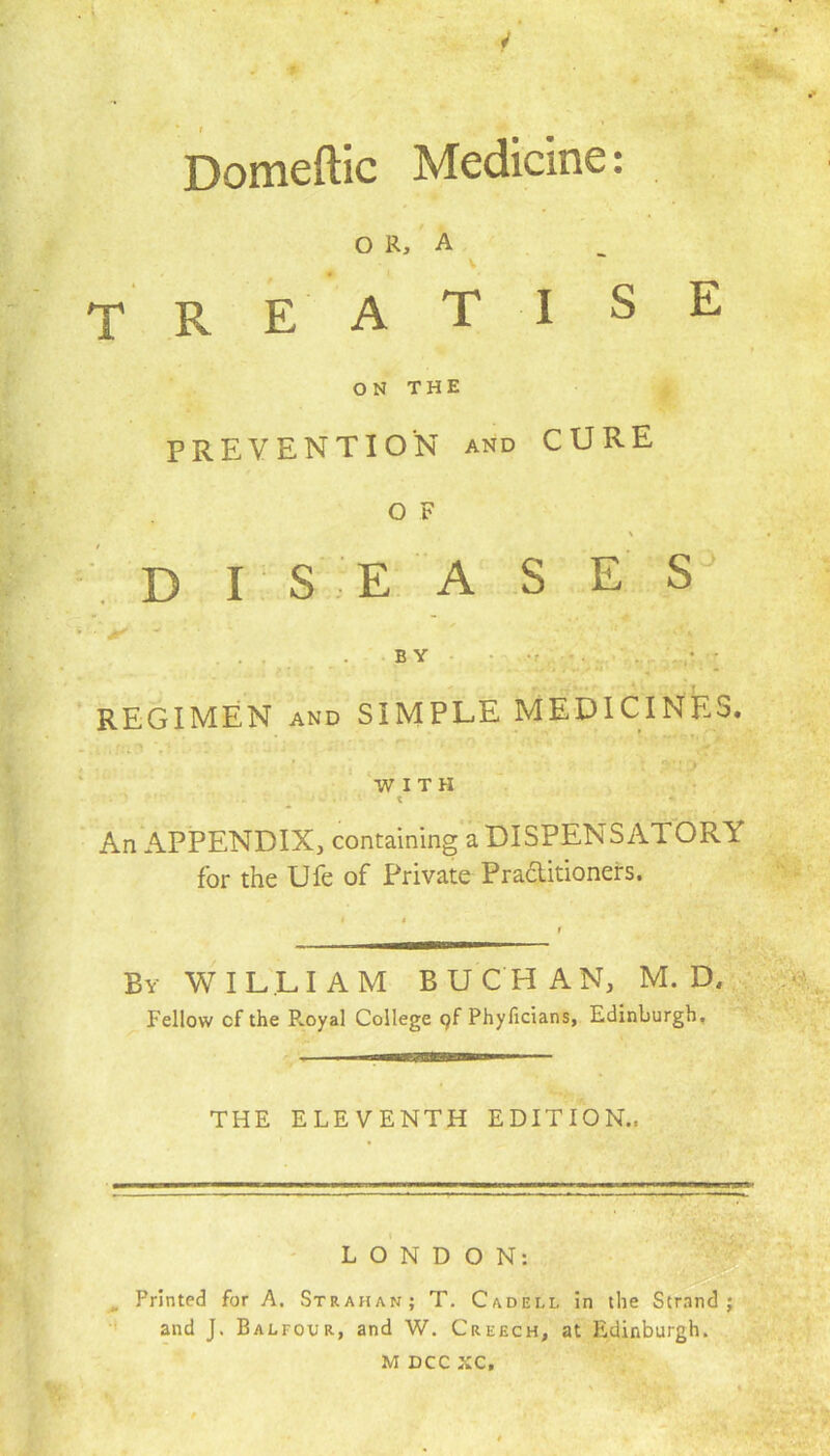 4 ■ i '■* * , Domeftic Medicine: OR, A TREAT I SE ON THE PREVENTION and CURE o F \ • diseases • M v . BY / ■ .. . ?: •  ' . r♦ U ■' ; *t REGIMEN and SIMPLE MEDICINES. V- ' ' WITH An APPENDIX, containing a DISPENSATORY for the Ufe of Private Praditioners. By WILLIAM BUCHAN, M. D, Fellow cf the Pvoyal College 9f Phyficians, Edinburgh, THE ELEVENTH EDITION., LONDON: Printed for A, Strahan; T. Cadell in the Strand; and J. Balfour, and W. Creech, at Edinburgh.