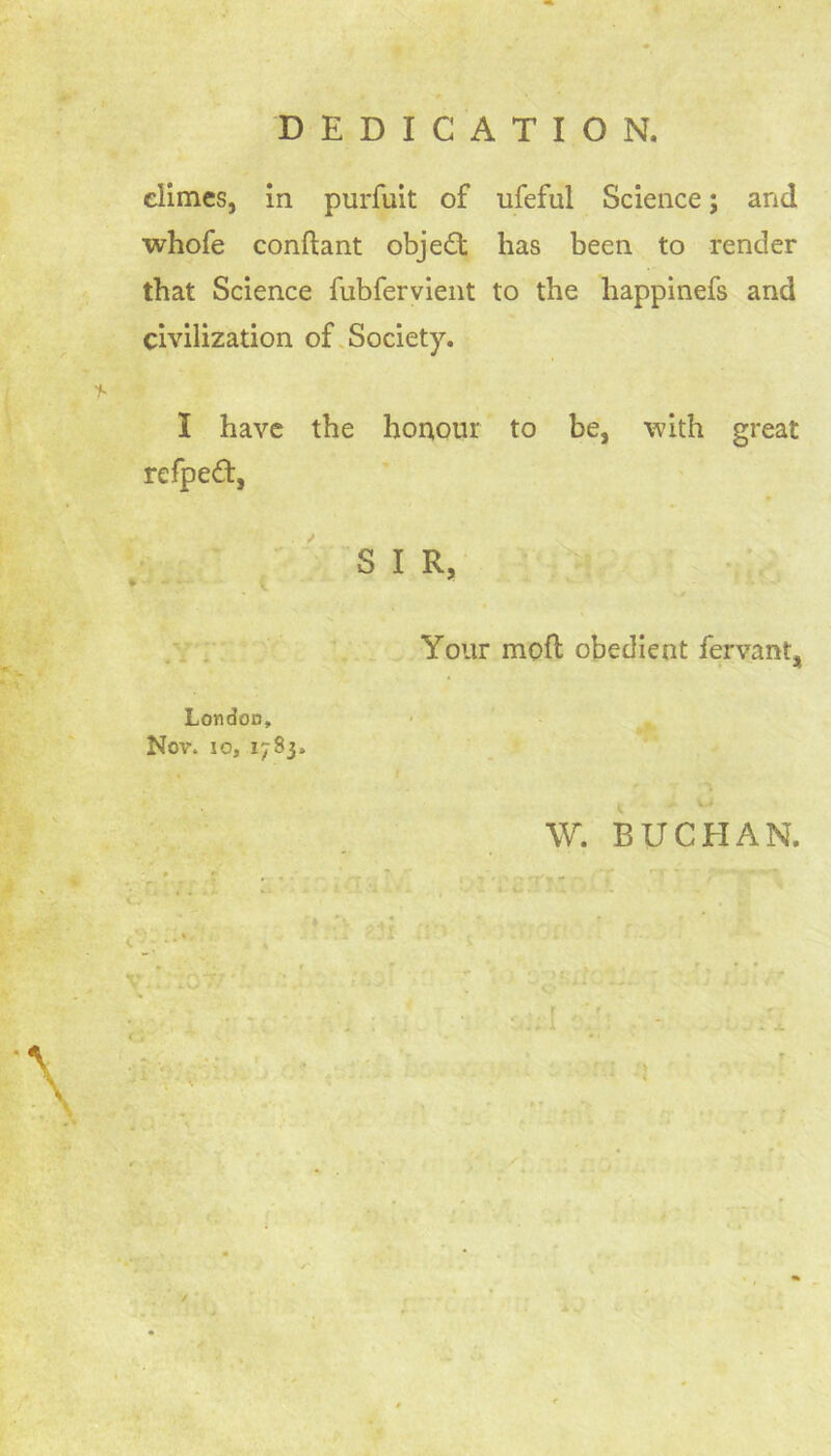 DEDICATION. climes, in purfuit of iifeful Science; and whofe conftant objed has been to render that Science fubfervient to the happinefs and civilization of Society. I have the honour to be, with great refped, S I R, Your moft; obedient fervant, London, Nov. io, 1783, W. BUCHAN.