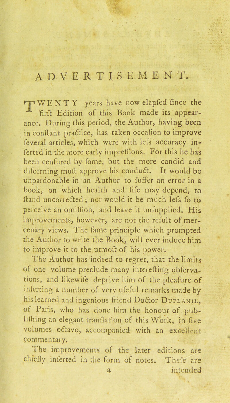 advertisement. 'TWENTY years have now elapfed fince the A 'firft Edition of this Book made its appear- ance. During this period, the Author, having been in conftant practice, has taken occafion to improve feveral articles, which were with leis accuracy in- ferted in the more early impreflions. For this he has been cenfured by fome, but the more candid and difcerning muft approve his condudt. It would be unpardonable in an Author to fuffer an error in a book, on which health and life may depend, to Band uncorredted; nor would it be much lefs fo to perceive an omiflion, and leave it unfupplied. His improvements, however, are not the refult of mer- cenary views. The fame principle which prompted the Author to write the Book, will ever induce him to improve it to the utmoB of his power. The Author has indeed to regret, that the limits of one volume preclude many interefling obferva- tions, and likewife deprive him of the pleafure of inferting a number of very ufeful remarks made by his learned and ingenious friend Dodtor Duplanil, of Paris, who has done him the honour of pub- lifhing an elegant tranflation of this Work, in five volumes octavo, accompanied with an excellent commentary. The improvements of the later editions are chiefly inferred in the form of notes. Thefe are a intended