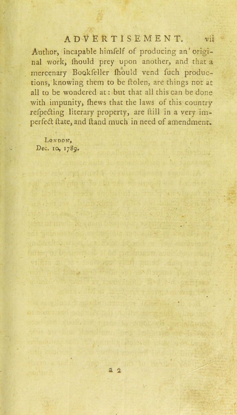 Author, incapable himfelf of producing an'origi- nal work, fhould prey upon another, and that a mercenary Boakfeller fhould vend fuch produc- tions, knowing them to be ftolen, are things not at all to be wondered at: but that all this can be done with impunity, ftiews that the laws of this country refpedling literary property, are dill in a very im- perfed date, and ftand much in need of amendment. London1, Dec. ia, 1789.