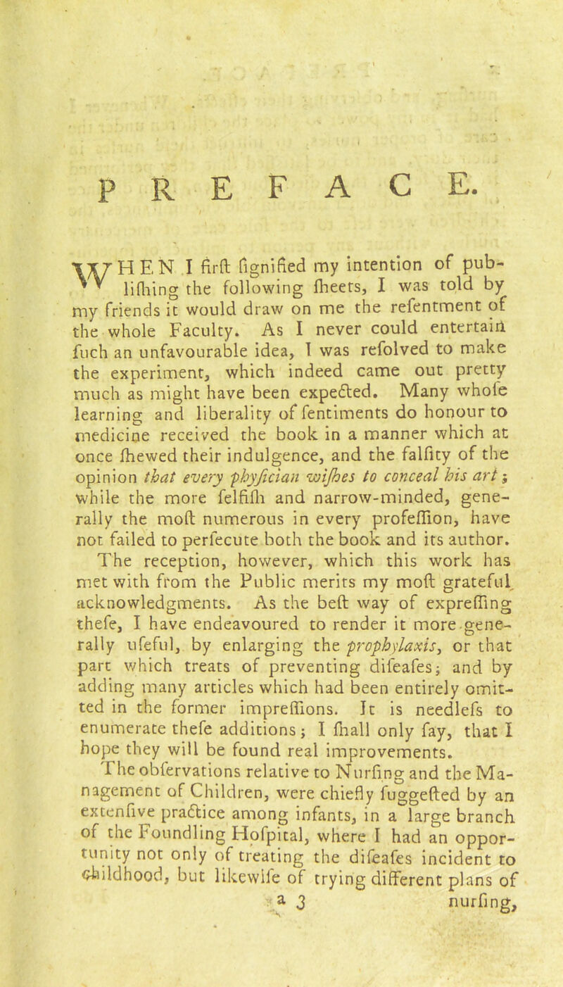 / WHEN I fir ft fignified my intention of pub- lifhing the following fheets, I was told by my friends it would draw on me the refentment of the whole Faculty. As I never could entertain fuch an unfavourable idea, I was refolved to make the experiment, which indeed came out pretty much as might have been expected. Many whole learning and liberality of fentiments do honour to medicine received the book in a manner which at once fhewed their indulgence, and the falfity of the opinion that every phyfician wijhes to conceal his art; while the more felfifh and narrow-minded, gene- rally the moft numerous in every profeffion, have not failed to perlecute both the book and its author. The reception, however, which this work has met with from the Public merits my moft grateful acknowledgments. As the belt way of exprefiing thefe, I have endeavoured to render it more gene- rally ufeful, by enlarging the prophylaxis, or that part which treats of preventing difeafes; and by adding many articles which had been entirely omit- ted in the former impreftions. It is needlefs to enumerate thefe additions; I fnall only fay, that I hope they will be found real improvements. The obfervations relative to Nurfingand the Ma- nagement of Children, were chiefly fuggefted by an extenfive pra&ice among infants, in a large branch of the Foundling Hofpital, where I had an oppor- tunity not only of treating the difeafes incident to <?kildhood, but likewile of trying different plans of a 3 nurfing.