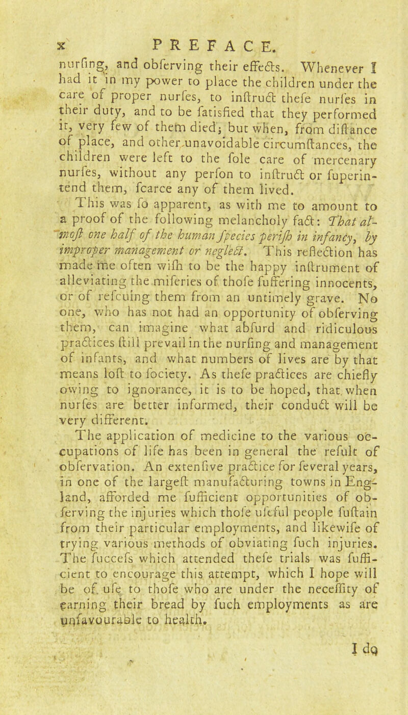 nurfing;, and obferving their effeds. Whenever I had it in my power to place the children under the care of proper nurfes, to indrucff thefe nurfes in their duty, and to be latisfied that they performed it, very few of them died; but when, fromdidance of place, and other,,unavoidable circumftances, the children were left to the foie care of mercenary nurfes, without any perfon to inftrud or fuperin- tend them, fcarce any of them lived. 1 his was fo apparent, as with me to amount to a proof of the following melancholy fail: That al- tnoji one half of the human fpecies perijh in infancy, by improper management or ncglett. This reflexion has made me often wifn to be the happy inftrument of alleviating the miferies of thofe differing innocents, or of refcuing them from an untimely grave. No one, who has not had an opportunity of obferving them, can imagine what abfurd and ridiculous pra&ices dill prevail in the nurfing and management of infants, and what numbers of lives are by that means loft to fociety. As thefe practices are chiefly owing to ignorance, it is to be hoped, that, when nurfes are better informed, their conduit will be very different. The application of medicine to the various oc- cupations of life has been in general the refult of obfervation. An extenfive practice for feveral years, in one of the larged manufaituring towns in Eng- land, afforded me diffident opportunities of ob- ferving the injuries which thole uftful people fudain from their particular employments, and likewife of trying various methods of obviating fuch injuries. The fuccefs which attended thefe trials was diffi- dent to encourage this attempt, which I hope will be of. ule to thofe who are under the neceffity of earning their bread by fuch employments as are unfavourable to health.