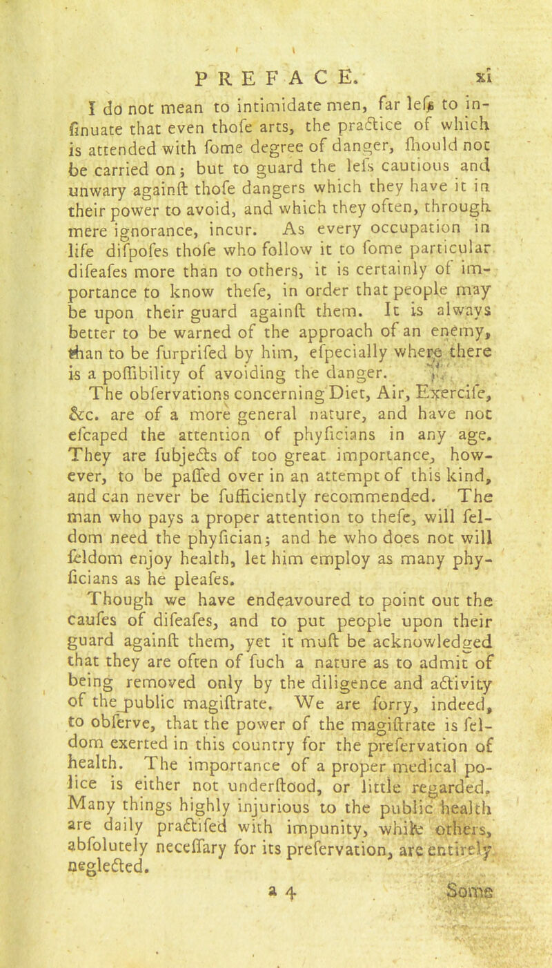 I do not mean to intimidate men, far lefjs to in- finite that even thofe arts, the pradtice of which is attended with fome degree of danger, fhould not foe carried on; but to guard the leis cautious and unwary againft thofe dangers which they have it in their power to avoid, and which they often, through, mere ignorance, incur. As every occupation in life difpofes thole who follow it to fome particular difeafes more than to others, it is certainly of im- portance to know thefe, in order that people may be upon their guard againft them. It is always better to be warned of the approach of an enemy, than to be furprifed by him, especially where there is a poftibility of avoiding the danger. The obfervations concerning Diet, Air, Exercile, &c. are of a more general nature, and have not elcaped the attention of phyftcians in any age. They are fubjedts of too great importance, how- ever, to be patted over in an attempt of this kind, and can never be fufficiently recommended. The man who pays a proper attention to thefe, will fel- dom need the phyfician; and he who does not will fcldom enjoy health, let him employ as many phy- ficians as he pleafes. Though we have endeavoured to point out the caufes of difeafes, and to put people upon their guard againft them, yet it muft be acknowledged that they are often of fuch a nature as to admit of being removed only by the diligence and adtivity of the public magiftrate. We are forry, indeed, to obferve, that the power of the magiftrate is fel- dom exerted in this country for the prefervation of health. 1 he importance of a proper medical po- lice is either not underftood, or little regarded. Many things highly injurious to the public health are daily pradtifed with impunity, whik; others, abfolutely necettary for its prefervation, are entirely oegledted. a 4 Some