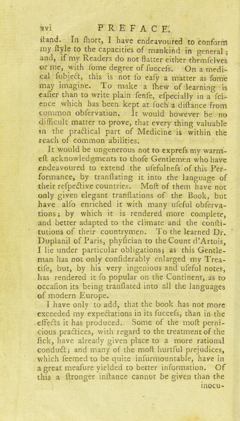 itand. In ffiort, I have endeavoured to conform iny ftyle to the capacities of mankind in general } and, if my Readers do not Batter either themfelves or me, with feme degree of fuccefs. On a medi- cal fubjeCt, this is not lb eafy a matter as fome may imagine. To make a fhevv of learning is eafier than to write plain fenfe, efpecially in a fci- ence which has been kept at iuch a diftance from common obfervation. It would however be no difficult matter to prove, that every thing valuable m the practical part of Medicine is within the reach of common abilities. It would be ungenerous not to exprefs my warm- eft acknowledgments to thofe Gentlemen who have endeavoured to extend the ufefulnefs of this Per- formance, by tranflating it into the language of their refpeCtive countries. Mod of them have not only given elegant tranftations of the Book, but have alfo enriched it with many ufeful obferva- tions; by which it is rendered more complete, and better adapted to the climate and the confti- tutions of their countrymen. To the learned Dr. Duplanil of Paris, phyfician to the Count d’Artois, I lie under particular obligations} as this Gentle- man has not only confiderably enlarged my Trea- tife, but, by his very ingenious and ufeful notes, has rendered it fo popular on the Continent, as to occafion its being tranflated into all the languages of modern Europe. I have only to add, that the book has not more exceeded my expectations in its fuccefs, than in the effeCts it has produced. Some of the moft perni- cious practices, with regard to the treatment of the Tick, have already given place to a more rational conduCt} and many of the moft hurtful prejudices, which leemed to be quite infurmountable, have in a great meafure yielded to better information. Of this a ftronger inftance cannot be given than the inocu-