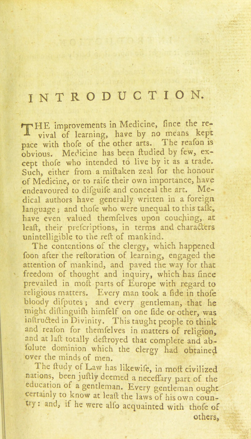 INTRODUCTION. THE improvements in Medicine, fince the re- vival of learning, have by no means kept pace with thofe of the other arts. The reafon is obvious. Medicine has been ftudied by few, ex- cept thofe who intended to live by it as a trade. Such, either from a miftaken zeal for the honour of Medicine, or to raife their own importance, have endeavoured to difguife and conceal the art. Me- dical authors have generally written in a foreign language ; and thofe who were unequal to this talk, have even valued themfelves upon couching, at leaft, their prefcriptions, in terms and characters unintelligible to the reft of mankind. The contentions of the clergy, which happened foon after the reftoration of learning, engaged the attention of mankind, and paved the way for that ' freedom of thought and inquiry, which has fince prevailed in mod parts of Europe with regard to religious matters. Every man took a fide in thofe bloody difputes; and every gentleman, that he might diftinguifh himfelf on one fide or other, was inftru&ed in Divinity. This taught people to think and reafon for themfelves in matters of religion, and at 1 aft totally deftroyed that complete and ab- folute dominion which the clergy had obtained over the minds of men. The ftudy of Law has likewife, in molt civilized nations, been juftiy deemed a neceffary part of the education of a gentleman. Every gentleman ought certainly to know at leaft the laws of his own coun- try. and, if he were alio acquainted with thofe of others,