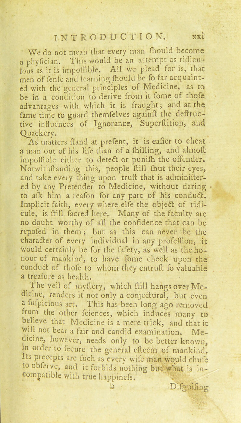 We do not mean that every man flhould become a phyfician. This would be an attempt as ridicu- lous as it is impoftible. All we plead for is, that men of fenfe and learning fhould be fo far acquaint- ed with the general principles of Medicine, as to be in a condition to derive from it fome of thofe advantages with which it is fraught; and at the fame time to guard themfelves againft the deftruc- tive influences of Ignorance, Superftition, and Quackery. As matters (land at prefent, it is eafier to cheat a man out of his life than of a {hilling, and almofl impoflible either to detect or punifh the offender. Notwithstanding this, people ftill fhut their eyes, and take every thing upon truft that is administer- ed by any Pretender to Medicine, without daring • to afk him a reafon for any part of his conduCt. Implicit faith, every where elfe the objeCt of ridi- cule, is ftill facred here. Many of the faculty are no doubt worthy of all the confidence that can be repofed in them ; but as this can never be the character of every individual in any profeffton, it would certainly be for the fafety, as well as the ho- nour of mankind, to have fome check upon the conduct of thofe to whom they entruft fo valuable a treafure as health. _ T- he veil of myftery, which ftill hangs over Me- dicine, renders it not only a conjectural, but even a fufpicious art. This has been long ago removed from the other fciences, which induces many to believe that Medicine is a mere trick, and that it will not bear a fair and candid examination. Me- dicine, however, needs only to be better known, in order to fecure the general efteem of mankind. Its precepts are fuch as every wife man would chule to obferve, and it forbids nothing but what is in- compatible with true happinefs, b Difguifmg