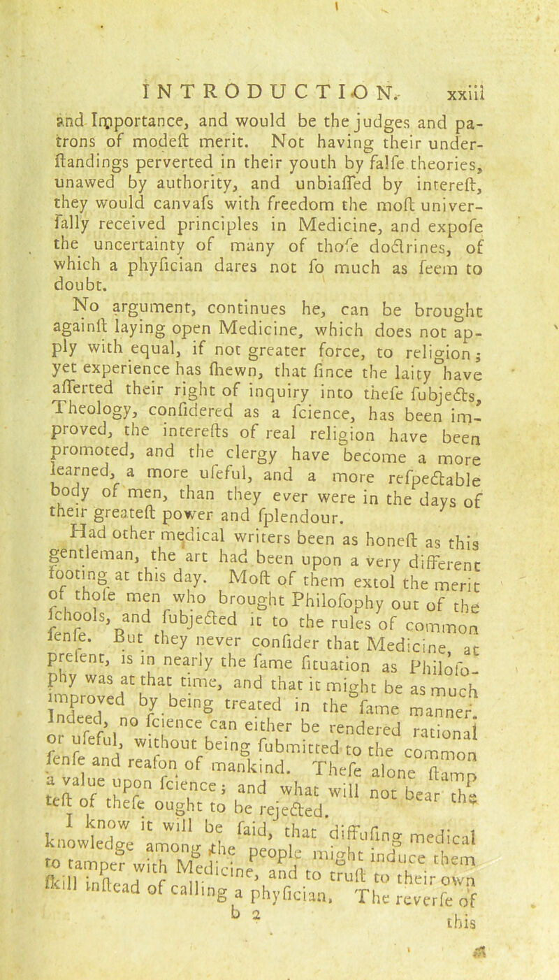 and Importance, and would be the judges and pa- trons of modeft merit. Not having their under- ftandings perverted in their youth by falfe theories, unawed by authority, and unbiased by intered, they would canvafs with freedom the molt univer- sally received principles in Medicine, and expofe the uncertainty of many of thofe doflrines, of which a phyfician dares not fo much as feexn to doubt. No argument, continues he, can be brought againll laying open Medicine, which does not ap- ply with equal, if not greater force, to religion; yet experience has (hewn, that fince the laity°have afferted their right of inquiry into thefe fubjedts. Theology, confidered as a fcience, has been im- proved, the interefts of real religion have been promoted, and the clergy have become a more learned, a more ufeful, and a more refpedlable body of men, than they ever were in the days of their greateft power and fplendour. Had other medical writers been as honed as this gentleman, the art had been upon a very different ooting at this day. Mod of them extol the merit of thole men who brought Philbfophy out of the fchools, and fubjefted it to the rules of common ienle. But they never confider that Medicine at prelent, is in nearly the fame fituation as Philofo- phy was at that time, and that it might be as much _ed by being treated in thehame manned or ufeful0 >hnChCln e‘f'er be rendered rational or uleful, without being fubmitted to the common fenfe and reafon of mankind. Thefe alone damn tedVr^fn lcie,nCe; ,and whac wil1 n°c bear the telt of thefe ought to be rejefted. I know it will be faid, that diffufmo- rffedical b 2 this