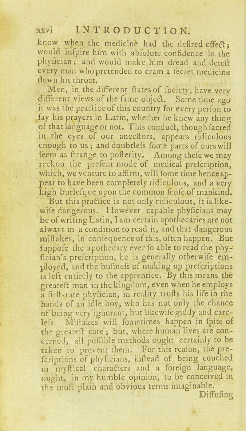 know when the medicine had the defired effectj would infpire him with abfolute confidence in the phyficiah; and would make him dread and deteft every man who pretended to cram a fecret medicine down his throat. Men, in the different ftatesof fociety, have very different views of the fame objedt. Some time ago it was the practice of this country for every perfon to fay his prayers in Latin, whether he knew any thing of that language or not. This condudt, though facred in the eyes of our anceftors, appears ridiculous enough to us; and doubdefs fome parts of ours will feem as ftrange to pofferity. Among thefe we may reckon the prefent mode of medical prefeription, which, we venture to affirm, will fome time henceap- pear to have been completely ridiculous, and a very high burlefque upon the common fenfeof mankind. But this practice is not only ridiculous, it is like- wife dangerous. However capable phyficians may be of writingLatin, I am certain apothecaries are not alwavs in a condition to read it, and that dangerous miftakes, in confequence of this, often happen. But fuppofe the apothecary ever fo able to read the phy- fician’s prefeription, he is generally otherwife em- ployed, and the bufinefs of making up preferiptions is left entirely to the apprentice. By this means the greateft man in the kingdom, even when he employs a firft-rate phyfician, in reality trulls his life in the hands of an idle boy, who has not only the chance of being very ignorant, but likewile giddy and care- lefs. Miflakes will fometimes happen in fpite of the greateft care ; but, where human lives are con- cerned, all poffible methods ought certainly to be taken to prevent them. For this rcafon, the pre- feriptions of phyficians, inftead of being couched in myftical characters and a foreign language, ought, in my humble opinion, to be conceived in |he moft plain and obvious terms imaginable. Diffufing