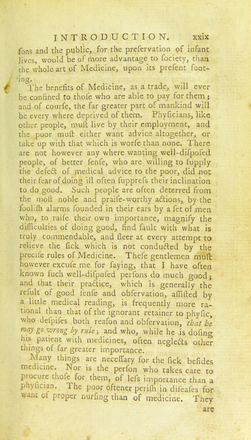 Tons and the public, for the prefervation of infant lives, would be of more advantage to fociety, than the whole art of Medicine, upon its prefent foot- ing. The benefits of Medicine, as a trade, will ever be confined to thole who are able to pay for them; and of courfe, the far greater part of mankind will be every where deprived of them. Phyficians, like other people, mull live by their employment, and the poor mull either want advice altogether, or take up with that which is worfe than none. There are not however any where wanting well-difpofed people, of better fenfe, who are willing to fupply the defedt of medical advice to the poor, did not their fear of doing ill often fupprefs their inclination to do good. Such people are often deterred from the molt noble and praife-worthy actions, by the foolifh alarms founded in their ears by a fet of men who, to raife their own importance, magnify the difficulties of doing good, find fault with what is truly commendable, and fleer at every attempt to relieve the fick which is not conducted by the precife rules of Medicine. Thefe gentlemen mud however excuie me for faying, that I have often known fuch well-difpofed perfons do much good j and that their pradtice, which is generally the refult of good fenfe and obfervation, aflifted by a little medical reading, is frequently more ra- tional than that of the ignorant retainer to phyfic, who defpifes both reafon and obfervation, that he may go wrong by rule-, and who, while he is dofin^ his patient with medicines, often negle&s other things of far greater importance. Many things are neceffary for the fick befides medicine. Nor is the perfon who takes care to procure thofc for them, of lefs importance than a phylician. I he poor oftener perifli in difeafes for want ot proper nurfing than of medicine. They are