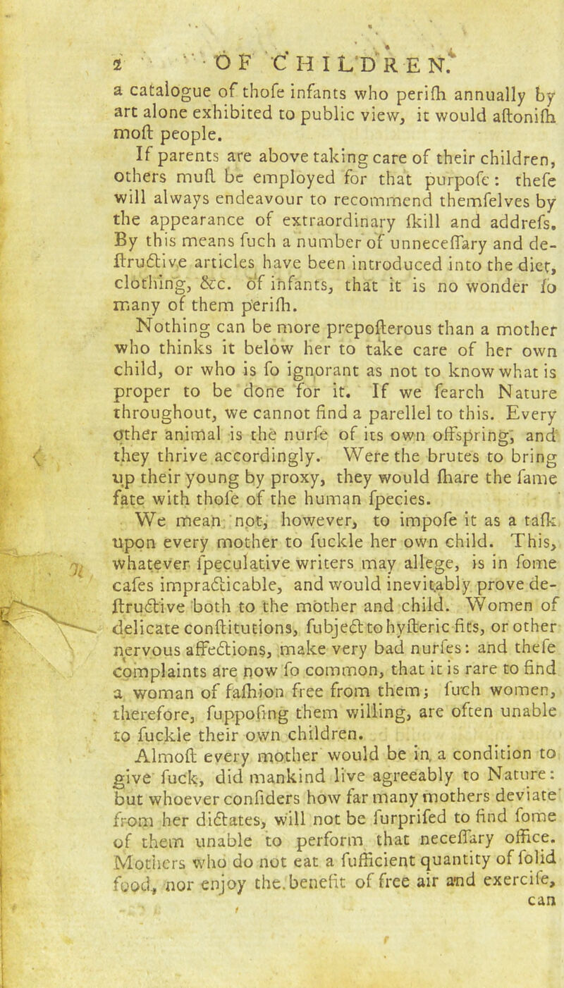 a catalogue of thofe infants who perifh annually by art alone exhibited to public view, it would adoniffi moft people. If parents are above taking care of their children, others mud be employed for that purpofe : thefe will always endeavour to recommend themfelves by the appearance of extraordinary lkill and addrefs. By this means fuch a number of unneceflary and de- flruftive articles have been introduced into the diet, clothing, &c. of infants, that it is no wonder lo many of them perifh. Nothing can be more prepoderous than a mother who thinks it below her to take care of her own child, or who is fo ignorant as not to know what is proper to be done for it. If we fearch Nature throughout, we cannot find a parellel to this. Every other animal is the nurfe of its own olfspring, and they thrive accordingly. Were the brutes to bring lip their young by proxy, they would fliare the fame fate with thole of the human fpecies. We mean not, however, to impofe it as a tafk upon every mother to fuckle her own child. This, whatever lpeculative writers may allege, is in fome cafes impracticable, and would inevit.ably prove de- ftruCtive both to the mother and child. Women of 'x-* delicate conditutions, fubje&tohyfteric fits, or other nervous affeClions, make very bad nurfes: and thefe complaints are now fo common, that it is rare to find a woman of fafhion free from them; fuch women, therefore, fuppofing them willing, are often unable to fuckle their own children. Almod every mother would be in. a condition to give fuck, did mankind live agreeably to Nature: but whoever confiders how far many mothers deviate from her dictates, will not be lurprifed to find fome of them unable to perform that necefiary office. Mothers who do not eat a fufficient quantity of lolid food, nor enjoy the. benefit of free air and exercile, can