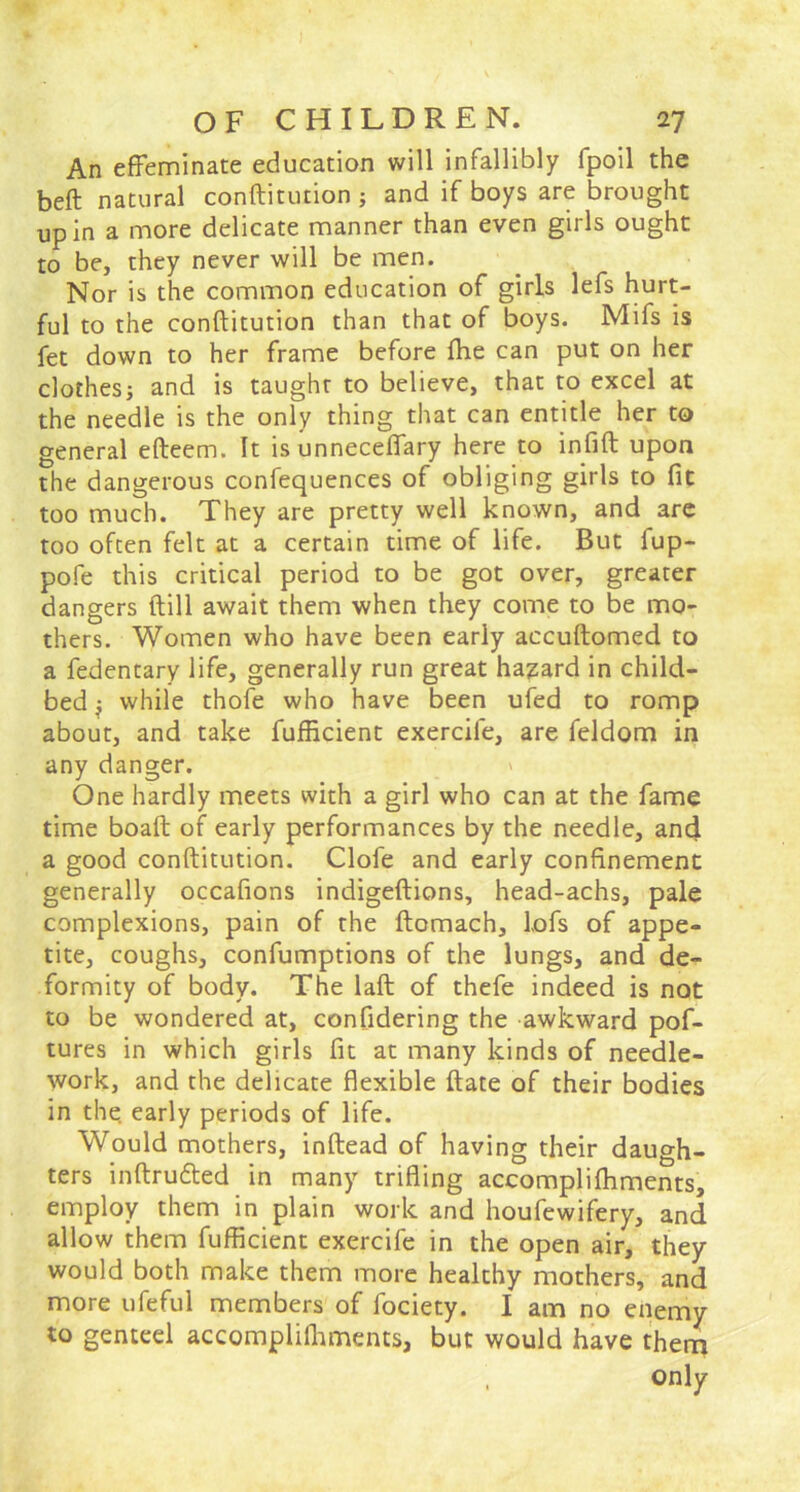 An effeminate education will infallibly fpoil the beft natural conftitution ; and if boys are brought up in a more delicate manner than even girls ought to be, they never will be men. Nor is the common education of girls lefs hurt- ful to the conftitution than that of boys. Mifs is fet down to her frame before (he can put on her clothes; and is taught to believe, that to excel at the needle is the only thing that can entitle her to general efteem. It isunneceffary here to infift upon the dangerous confequences of obliging girls to fit too much. They are pretty well known, and are too often felt at a certain time of life. But fup- pofe this critical period to be got over, greater dangers ftill await them when they come to be mo- thers. Women who have been early accuftomed to a fedentary life, generally run great hazard in child- bed } while thofe who have been ufed to romp about, and take fufficient exercile, are feldom in any danger. ' One hardly meets with a girl who can at the fame time boaft of early performances by the needle, and a good conftitution. Clofe and early confinement generally occafions indigeftions, head-achs, pale complexions, pain of the ftomach, lofs of appe- tite, coughs, confumptions of the lungs, and de- formity of body. The laft of thefe indeed is not to be wondered at, confidering the awkward pof- tures in which girls fit at many kinds of needle- work, and the delicate flexible ftate of their bodies in the early periods of life. Would mothers, inftead of having their daugh- ters inftrudted in many trifling accompliftiments, employ them in plain work and houfewifery, and allow them fufficient exercife in the open air, they would both make them more healthy mothers, and more ufeful members of fociety. I am no enemy to genteel accompliftiments, but would have them only