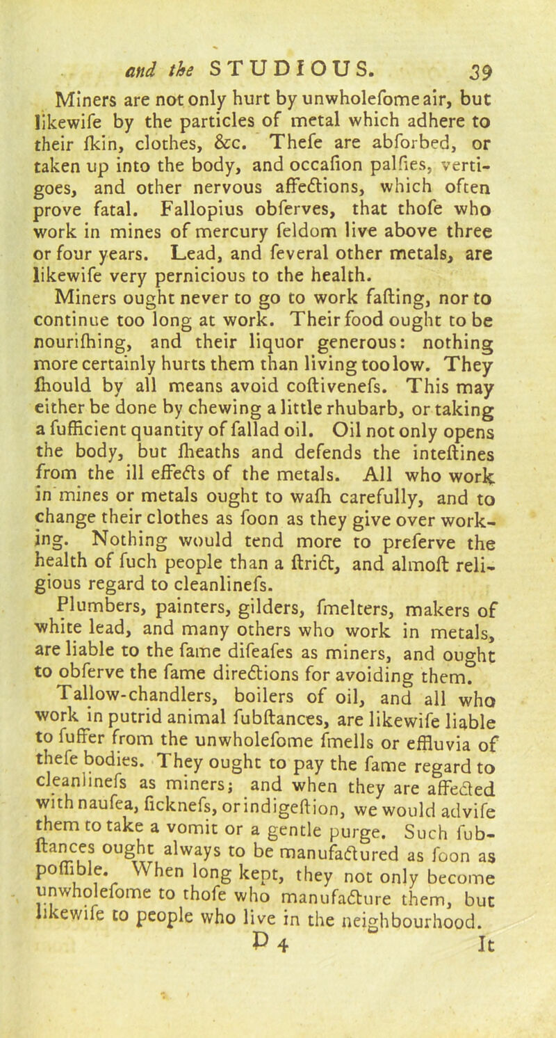 Miners are not only hurt by unwholefomeair, but likewife by the particles of metal which adhere to their Hein, clothes, &c. Thefe are abforbed, or taken up into the body, and occafion palfies, verti- goes, and other nervous affedions, which often prove fatal. Fallopius obferves, that thofe who work in mines of mercury feldom live above three or four years. Lead, and feveral other metals, are likewife very pernicious to the health. Miners ought never to go to work falling, nor to continue too long at work. Their food ought to be nourilhing, and their liquor generous: nothing more certainly hurts them than living too low. They fhould by all means avoid coftivenefs. This may either be done by chewing a little rhubarb, or taking a fufficient quantity of fallad oil. Oil not only opens the body, but Iheaths and defends the inteflines from the ill effeds of the metals. All who work in mines or metals ought to wafh carefully, and to change their clothes as foon as they give over work- ing. Nothing would tend more to preferve the health of fuch people than a Hrid, and almolt reli- gious regard to cleanlinefs. Plumbers, painters, gilders, fmelters, makers of white lead, and many others who work in metals, are liable to the fame difeafes as miners, and ouo-ht to obferve the fame diredions for avoiding them? Tallow-chandlers, boilers of oil, and all who work in putrid animal fubftances, are likewife liable to fuffer from the unwholefome fmells or effluvia of thefe bodies. They ought to pay the fame regard to cleanlinefs as miners; and when they are affeded withnaufea, ficknefs, orindigeftion, we would advife them to take a vomit or a gentle purge. Such fub- ftances ought always to be manufadured as foon as pofflble. When long kept, they not only become unwholefome to thofe who manufadure them, but likewife to people who live in the neighbourhood.