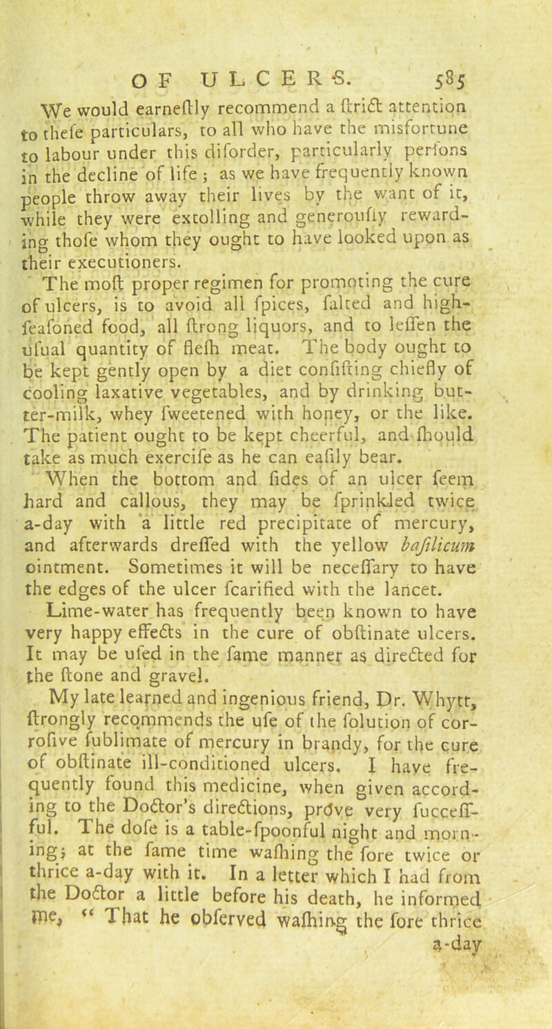 We would earneftiy recommend a ftritt attention to thefe particulars, to all who have the misfortune to labour under this diforder, particularly perfons in the decline of life ; as we have frequently known people throw away their lives by the want of it, while they were extolling and generoufiy reward- ing thofe whom they ought to have looked upon as their executioners. The moft proper regimen for promoting the cure of ulcers, is to avoid all fpices, faked and high- feafoned food, all ftrong liquors, and to leflfen the ulual quantity of flelh meat. The body ought to be kept gently open by a diet confifting chiefly of cooling laxative vegetables, and by drinking but- ter-milk, whey fweetened with honey, or the like. The patient ought to be kept cheerful, and fhould take as much exercife as he can eafily bear. When the bottom and fides of an ulcer feem hard and callous, they may be fprinkied twice a-day with a little red precipitate of mercury, and afterwards drefled with the yellow bafilicum ointment. Sometimes it will be necefiary to have the edges of the ulcer fcarified with the lancet. Lime-water has frequently been known to haye very happy effe&s in the cure of obftinate ulcers. It may be uled in the fame manner as directed for the ftone and gravel. My late learned and ingenious friend, Dr. Whytt, ftrongly recommends the ufe of the folution of cor- rofive fublimate of mercury in brandy, for the cure of obftinate ill-conditioned ulcers. I have fre- quently found this medicine, when given accord- ing to the Do&or’s dire&ions, prdve very fucceff- ful. The dofe is a table-fpoonful night and morn - ingj at the fame time wafhing the fore twice or thrice a-day with it. In a letter which I had from the Doftor a little before his death, he informed That he obferved walhiog the fore thrice