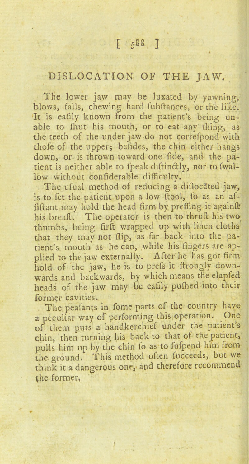 [ 533 ] DISLOCATION OF THE JAW. The lower jaw may be luxated by yawning, blows, falls, chewing hard fubftances, or the like. It is eafily known from the patient’s being un- able to fhut his mouth, or to eat any thing, as the teeth of the under jaw do not correfpond with thole of the upper; befides, the chin either hangs down, or is thrown toward one fide, and the pa- tient is neither able to fpeak diftin&ly, nor to fwal- low without confiderable difficulty. The ufual method of reducing a difiocttted jaw, is to fet the patient upon a low (tool, fo as an af- fiftant may hold the head firm by preffing it againlt his breaft. The operator is then to thruft his two thumbs, being firft wrapped up with linen cloths that they may not flip, as far back into the pa- tient’s mouth as he can, while his lingers are ap- plied to the jaw externally. After he has got firm hold of the jaw, he is to prefs it ftrongly down- wards and backwards, by which means the elapfed heads of the jaw may be eafily pufhed into their former cavities. The peafants in fome parts of the country have a peculiar way of performing this operation. One of them puts a handkerchief under the patient s chin, then turning his back to that of the patient, pulls him up by the chin lo as to fufpend him from the ground. This method often fucceeds, but we think it a dangerous one, and therefore recommend the former, *