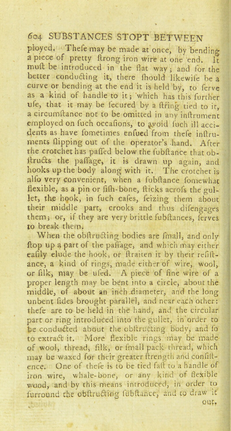 ployed. Thele may be made at once, by bending a piece of pretty ftrong iron wire at one end. It mull be introduced in the flat way; and for the better conducting it, there fhould likewife be a curve or bending at the end it is held by, to ferve as a kind of handle to it; which has this further ufe, that it may be lecured by a firing tied to it, a circumftance not to be omitted in any inftrument employed on fuch occafions, to |yoid Inch ill acci- dents as have fometimes enfued from thefe inflru- ments flipping out of the operator’s -hand. After the crotchet has paflfed below the fubftance thatob- ftruCts the paflfage, it is drawn up again, and hooks up the body along with it. The crotchet is alfo very convenient, when a fubftance fomewhac flexible, as a pin or fifh-bone, fticks acrofs the gul- let, the hook, in fuch cafes, feizing them about their middle part, crooks and thus dilengages them; or, if they are very brittle fubftances, ferves to break them. When the obftruCting bodies are fmall, and only flop up a part of the paffage, and which may either eafily elude the hook, or ftraiten it by their refin- ance, a kind of rings, made either of wire, wool, or filk, may be ufed. A piece of fine wire of a proper length may be bent into a circle, about the middle, of about an inch.diameter, and the long unbent Tides brought parallel, and near each other: thefe are to be held in the hand, and the circular part or ring introduced into the gullet, in'order to be condu&ed about the obflruCling body, and fo to extraCl it. More flexible rings may be made of wool, thread, filk, or fmall pack-thread, which may be waxed for thcjr greater ftrength and confid- ence. One of thefe is to be tied fatt to a handle of iron wire, whale-bone, or any kind of flexible wood, and by this means introduced, in order to furrouad the obftruCting fubftance, and to draw it