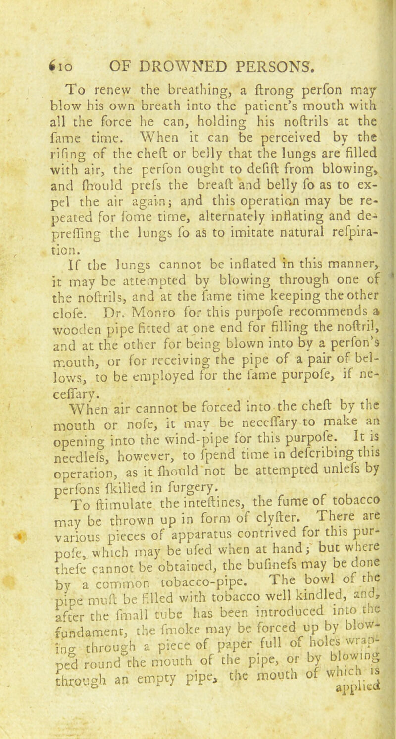 To renew the breathing, a ftrong perfon may blow his own breath into the patient’s mouth with all the force he can, holding his noftrils at the fame time. When it can be perceived by the rifing of the cheft or belly that the lungs are filled with air, the perfon ought to defift from blowing,, and fhould prefs the bread; and belly fo as to ex- pel the air again; arid this operation may be re- peated for fome time, alternately inflating and de- prefling the lungs fo as to imitate natural refpira- tion. If the lungs cannot be inflated in this manner, it may be attempted by blowing through one of the noftrils, and at the fame time keeping the other clofe. Dr. Monro for this purpofe recommends a wooden pipe fitted at one end for filling the noftril, and at the other for being blown into by a perfon’s mouth, or for receiving the pipe of a pair of bel- lows, to be employed for the fame purpofe, if ne- ceffary. ' .. When air cannot be forced into the cheft by the mouth or nofe, it may be neceflary to make an opening into the wind-pipe for this purpoie. It is needlefs, however, to Ipend time in defcribing this operation, as it fhould not be attempted unlels by perfons (killed in furgery. To (Emulate the inteftines, the fume of tobacco may be thrown up in form of clyfter. There are various pieces of apparatus contrived for this pur- pofe, which may be ufed wrhen at hand; but where thefe cannot be obtained, the bufinefs may be done by a common tobacco-pipe. The bowl of the pipe mull be filled with tobacco well kindled, and, after the (mail tube has been introduced into the fundament, the fmoke may be forced up by blow- ing through a piece of paper full of holesj wrap- ped roundthe mouth of the pipe, or by blowing through an empty pipe, the mouth of which^