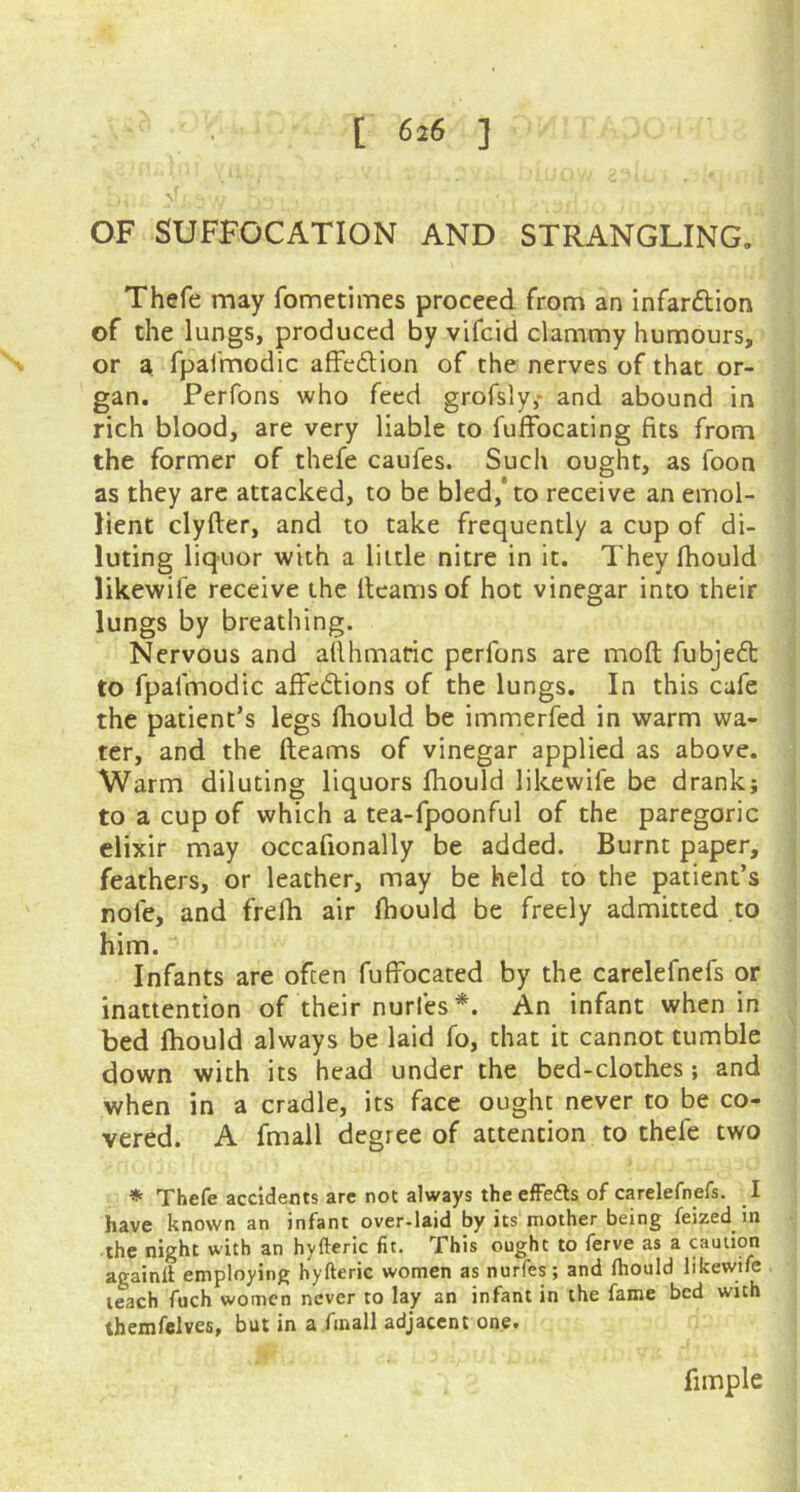 [ 6i6 ] OF SUFFOCATION AND STRANGLING. Thefe may fometimes proceed from an infar&ion of the lungs, produced by vifcid clammy humours, or a fpafmodic afFedion of the nerves of that or- gan. Perfons who feed grofsly,* and abound in rich blood, are very liable to fuffbeating fits from the former of thefe caufes. Such ought, as loon as they are attacked, to be bled,'to receive an emol- lient clyfter, and to take frequently a cup of di- luting liquor with a little nitre in it. They fhould likewife receive the fleams of hot vinegar into their lungs by breathing. Nervous and aflhmatic perfons are mofl fubjedt to fpafmodic affedions of the lungs. In this cafe the patient’s legs fhould be immerfed in warm wa- ter, and the fleams of vinegar applied as above. Warm diluting liquors fhould likewife be drank; to a cup of which a tea-fpoonful of the paregoric elixir may occafionally be added. Burnt paper, feathers, or leather, may be held to the patient’s nole, and frefh air fhould be freely admitted to him. Infants are often fuffocated by the carelefnefs or inattention of their nurles *. An infant when in bed fhould always be laid fo, that it cannot tumble down with its head under the bed-clothes; and when in a cradle, its face ought never to be co- vered. A fmall degree of attention to thefe two * Thefe accidents are not always the effe&s of carelefnefs. I have known an infant over-laid by its mother being feized in the night with an hyfteric fit. This ought to ferve as a caution againil employing hyfteric women as nurfes; and (hould likewife leach fuch women never to lay an infant in the fame bed with themfelves, but in a fmall adjacent one. fimple