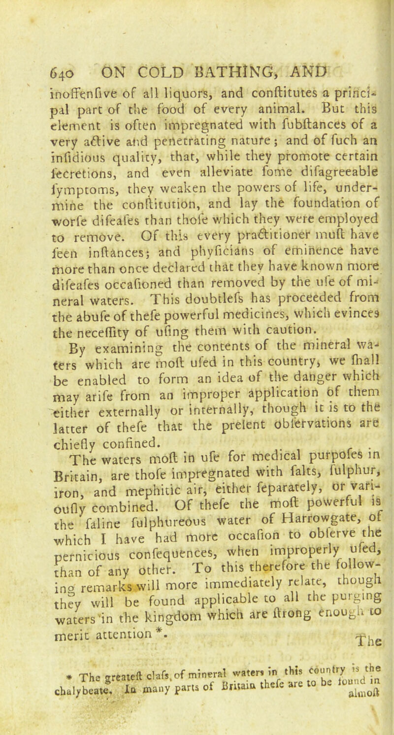 inoffenfive of all liquors, and conftitutes a princi- pal part of the food of every animal. But this element is often impregnated with fubftances of a very adlive at id penetrating nature; and of fuch an infidious quality, that, while they promote certain l'ecretions, and even alleviate fome difagreeable fymptoms, they weaken the powers of life, under- mine the conftitution, and lay the foundation of worfe difeales than thole which they were employed to remove. Of this every prattitioner mod have feen inftances; and phyficians of eminence have more than once declared that they have known more difeafes occafioned than removed by the ufe of mi- neral waters. This doubtlefs has proceeded from the abufe of thefe powerful medicines, which evinces the necehity of ufmg them with caution. By examining the contents of the mineral wa- ters which are moll ul'ed in this country, we fhall be enabled to form an idea of the danger which may arife from an improper application of them either externally or internally, though it is to the latter of thefe that the prelent oblervations are chiefly confined. The waters molt in ufe for medical purpoles in Britain, are thofe impregnated with falts, lulphur, iron, and mephitic air, either feparately, or vafi- oufly combined. Of thefe the moft powerful is the faline fulphtireous water of Harrowgate, of which I have had more occaflon to obferve the pernicious confequences, when improperly uled, than of any other. To this therefore the follow- ing remarks will more immediately relate, though they will be found applicable to all the purging waters'in the kingdom which are ilrong enough to merit attention *. * The jrreateft dafs.of mineral waters in this country is the :halylatr lu many parts of Britaia thefe are to be tojnd «