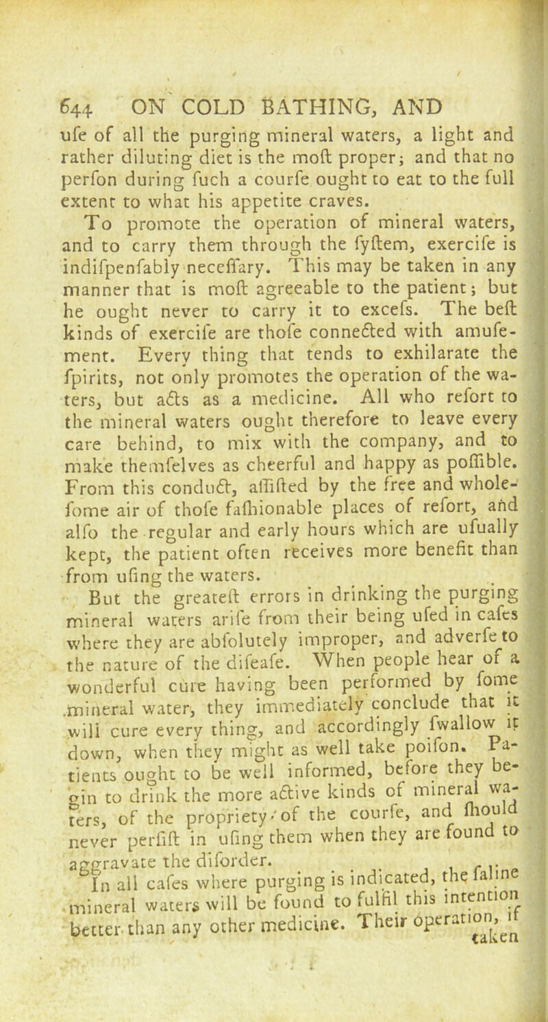 ufe of all the purging mineral waters, a light and rather diluting diet is the mod proper; and that no perfon during fuch a courfe ought to eat to the full extent to what his appetite craves. To promote the operation of mineral waters, and to carry them through the fyftem, exercife is indifpenfably neccffary. This may be taken in any manner that is mod agreeable to the patient; but he ought never to carry it to excefs. The bed kinds of exercife are thofe conne&ed with amufe- ment. Every thing that tends to exhilarate the fpirits, not only promotes the operation of the wa- ters, but a<5ts as a medicine. All who refort to the mineral waters ought therefore to leave every care behind, to mix with the company, and to make themfelves as cheerful and happy as poffible. From this conduit, affided by the free and whole- lome air of thofe fadiionable places of refort, and alfo the regular and early hours which are ufually kept, the patient often receives more benefit than from ufing the waters. But the greated errors in drinking the purging mineral waters arife from their being ufed in cafes where they are abiolutely improper, and adverfe^to the nature of the difeafe. When people hear or a wonderful cure having been performed by fome .mineral water, they immediately conclude that it will cure every thing, and accordingly fwallow it down, when they might as well take poifon. Pa- tients ought to be well informed, befoie they e- gin to drink the more aftive kinds of mineral wa- ters, of the propriety • of the courfe, and fliould never perfid in ufing them when they are found to aggravate the diforder. t , c.. In all cafes where purging is indicated, thelaline mineral waters will be found to fulfil this intention better than any other medicine. Their operation,^