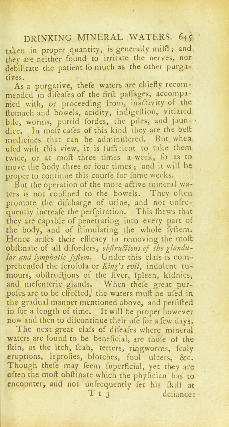 taken in proper quantity, is generally mild ; and they are neither found to irritate the nerves, nor debilitate the patient fo much as the other purga- tives. As a purgative, thefe waters are chiefly recom- mended in difeafes of the firft paflfages, accompa- nied with, or proceeding from, inactivity of the ftomach and bowels, acidity, indigeftion, vitiated bile, worms, putrid fordes, the piles, and jaun- * dice. In molt cafes of this kind they are the belt: medicines that can be administered. But when ufed with this view, it is fufficient to take them twice, or at mod three times a-week, fo as to move the body three or four times ; and it will be proper to continue this courfe for lome weeks. But the operation of the more atdive mineral wa- ters is not confined to the bowels. They often promote the difcharge of urine, and not unfre- quently increafe the perfpiration. This Shews that they are capable of penetrating into every part of the body, and of Simulating the whole fyftem. Hence arifes their efficacy in removing the molt obdinate of all diforders, objlruffions of tbe glandu- lar and lymphatic Jyfiem. Under this clafs is com- prehended the fcrofula or King's evil, indolent tu- mours, obdru&ions of the liver, fpleen, kidnies, and mefenteric glands. When thefe great pur- pofes are to be effected, the waters mud be ufed in the gradual manner mentioned above, and perlilted in for a length of time. It will be proper however now and then to difcontinue their ufe for a few days. The next great clafs of difeafes where mineral waters are found to be beneficial, are thofe of the fkin, as the itch, fcab, tetters, ringworms, fcaly eruptions, leprofies, blotches, foul ulcers, &c. Though thefe may feem fuperficial, yet they are often the mod obdinate which the phyfician has to encounter, and not unfrequently let his fkill at T t 3 defiance: