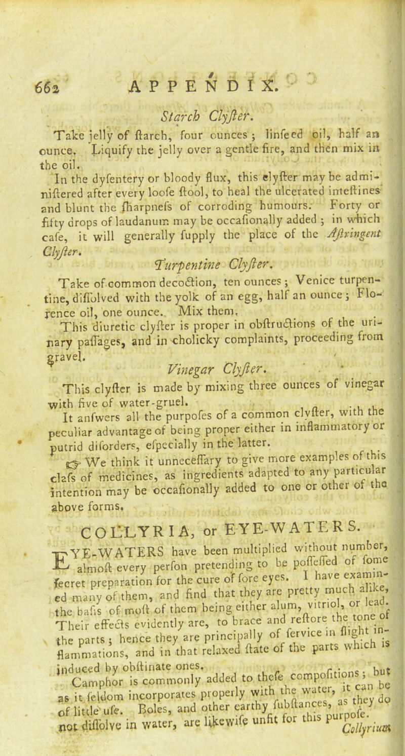 Starch Clyjler. Take jelly of ftarch, four ounces ; linfeed oil, half an ounce. Liquify the jelly over a gentle fire, and then mix in the oil. _ • In the dyfentery or bloody flux, this elyfter may be admi- niftered after every loofe ftool, to heal the ulcerated inteftines and blunt the (harpnefs of corroding humours. Forty or fifty drops of laudanum may be occaflonally added ; in which cafe, it will generally fupply the place of the Apnngent Clyjler. turpentine Clyjler. Take of common decocftion, ten ounces; Venice turpen- tine, difl'olved with the yolk of an egg, half an ounce; Flo- rence oil, one ounce. Mix them. This diuretic elyfter is proper in obftruaions of the uri- nary paflages, and in cholicky complaints, proceeding from gravel. Vinegar Clyjter. * This elyfter is made by mixing three ounces of vinegar with five of water-gruel. . , , It anfwers all the purpofes of a common elyfter, with the peculiar advantage of being proper either in inflammatory or putrid diforders, elpecially in the latter. j^We think it unneceflary to give more examples of this clafs of medicines, as ingredients adapted to any particular intention may be occafionally added to one or other oi t io above forms. COELYRIA, or EYE-WATERS. TpYE-WATERS have been multiplied without number, XL. almoft every perfon pretending to be pofiefted of fome fecret preparation for the cure of fore eyes. I have exam.n- ed many of them, and find that they arc pretty much ahte, the bafis of moll of them being either alum v,tool, or lead Their effects evidently are, to brace and reftore the ton the parts, hence they are principally of ferv.ee in flight m- flammations, and in that relaxed date of the parts v.h induced by obftinate ones. n ■ .. uut Camphor is commonly added to thefe compels as it leldom incorporates properly w-th ‘hewater, :it can 0 -c Knie'ufe Boles, and other earthy fubftances, as i y not (Uflblve in water, are Ukewife unfit th,s pur£°jl’ritim