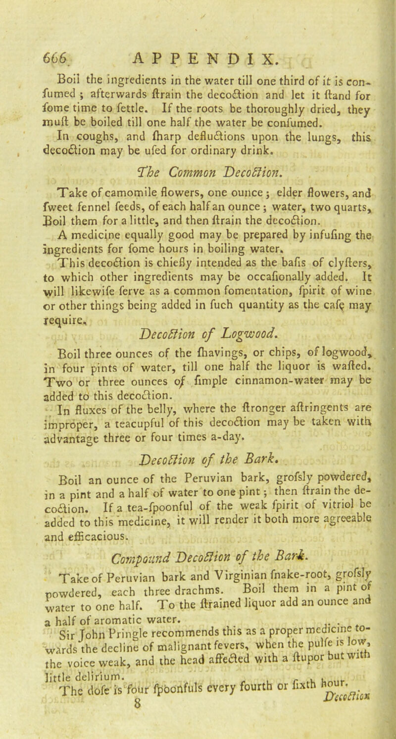 Boil the ingredients in the water till one third of it is con- fumed ; afterwards ftrain the decoftion and let it ftand for fome time to fettle. If the roots be thoroughly dried, they mult be boiled till one half the water be confumed. In coughs, and {harp deflu&ions upon the lungs, this deco&ion may be ufed for ordinary drink. ‘The Common Decoftion. Take of camomile flowers, one ounce ; elder flowers, and fweet fennel feeds, of each half an ounce; water, two quarts, Boil them for a little, and then ftrain the decodlion. A medicine equally good may be prepared by infufing the ingredients for fome hours in boiling water. This deco&ion is chiefly intended as the balls of clyfters, to which other ingredients may be occaftonally added. It will likewife ferve as a common fomentation, fpirit of wine or other things being added in fuch quantity as the cafe may require, DecoRion of Logwood. Boil three ounces of the {havings, or chips, of logwood, in four pints of water, till one half the liquor is wafted. Two or three ounces o/ fimple cinnamon-water may be added to this decoction. In fluxes of the belly, where the ftronger aftringents are improper, a teacupful of this decodtion may be taken with advantage three or four times a-day. Decoftion of the Bark. Boil an ounce of the Peruvian bark, grofsly powdered, in a pint and a half of water to one pint; then ftrain the de- coaion. If a tea-fpoonful of the weak fpirit of vitriol be added to this medicine, it will render it both more agreeable and efficacious. Compound Decottion of the Bark. Take of Peruvian bark and Virginian fnake-root, grofsly powdered, each three drachms. Boil them jn a pint of water to one half. To the ftrained liquor add an ounce and a half of aromatic water. . Sir John Pringle recommends this as a proper medicine to- wards the decline of malignant fevers, when the pulfe is low, the voice weak, and the head affeded with a ftupor but with little delirium. , The dofe is four fpoonfuls every fourth or flxth hour.^ 8 JJecoRio*