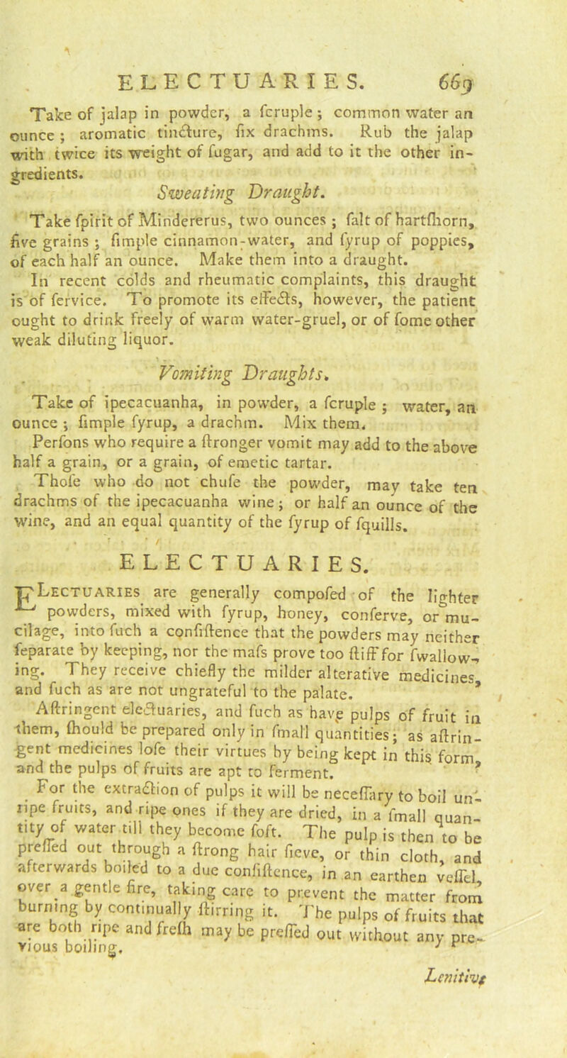 Take of jalap in powder, a fcruple ; common water an ounce ; aromatic tindfure, fix drachms. Rub the jalap with twice its weight of fugar, and add to it the other in- gredients. Sweating Draught. Take fpirit of Mindererus, two ounces ; fait of hartfliorn, five grains ; fimple cinnamon-water, and fyrup of poppies, of each half an ounce. Make them into a draught. In recent colds and rheumatic complaints, this draught is of fervice. To promote its effedts, however, the patient ought to drink freely of warm water-gruel, or of fome other weak diluting liquor. Vomiting Draughts. Take of ipecacuanha, in powder, a fcruple ; water, an ounce ; fimple fyrup, a drachm. Mix them. Perfons who require a ftronger vomit may add to the above half a grain, or a grain, of emetic tartar. Thole who do not chufe the powder, may take ten drachms of the ipecacuanha wine; or half an ounce of the wine, and an equal quantity of the fyrup of fquills. ELECTUARIES. ■pLECTUARIES are generally compofed of the lighter ^ powders, mixed with fyrup, honey, conferve, or^mu- cilage, into fuch a confidence that the powders may neither feparate by keeping, nor the mafs prove too {tiff for fwallow-, ing. They receive chiefly the milder alterative medicines and fuch as are not ungrateful to the palate. Afiringent eleauaries, and fuch as havve pulps of fruit in them, (hould be prepared only in fmal'l quantities; as aftrin- gent medicines lofe their virtues by being kept in this form and the pulps of fruits are apt to ferment. * For the extradh’on of pulps it will be neceffary to boil un- ripe fruits, and ripe ones if they are dried, in a fmall quan- my of water till they become foft. The pulp is then to be prefied out through a flrong hair fieve, or thin cloth, and afterwards boiled to a due confidence, in an earthen veffel over a gentle fire, taking care to prevent the matter from burning by continual y flirting it. The pulps of fruits that are both ripe and frefh may be preiTed out without any pte. vious boiling, } r Lcnitivt