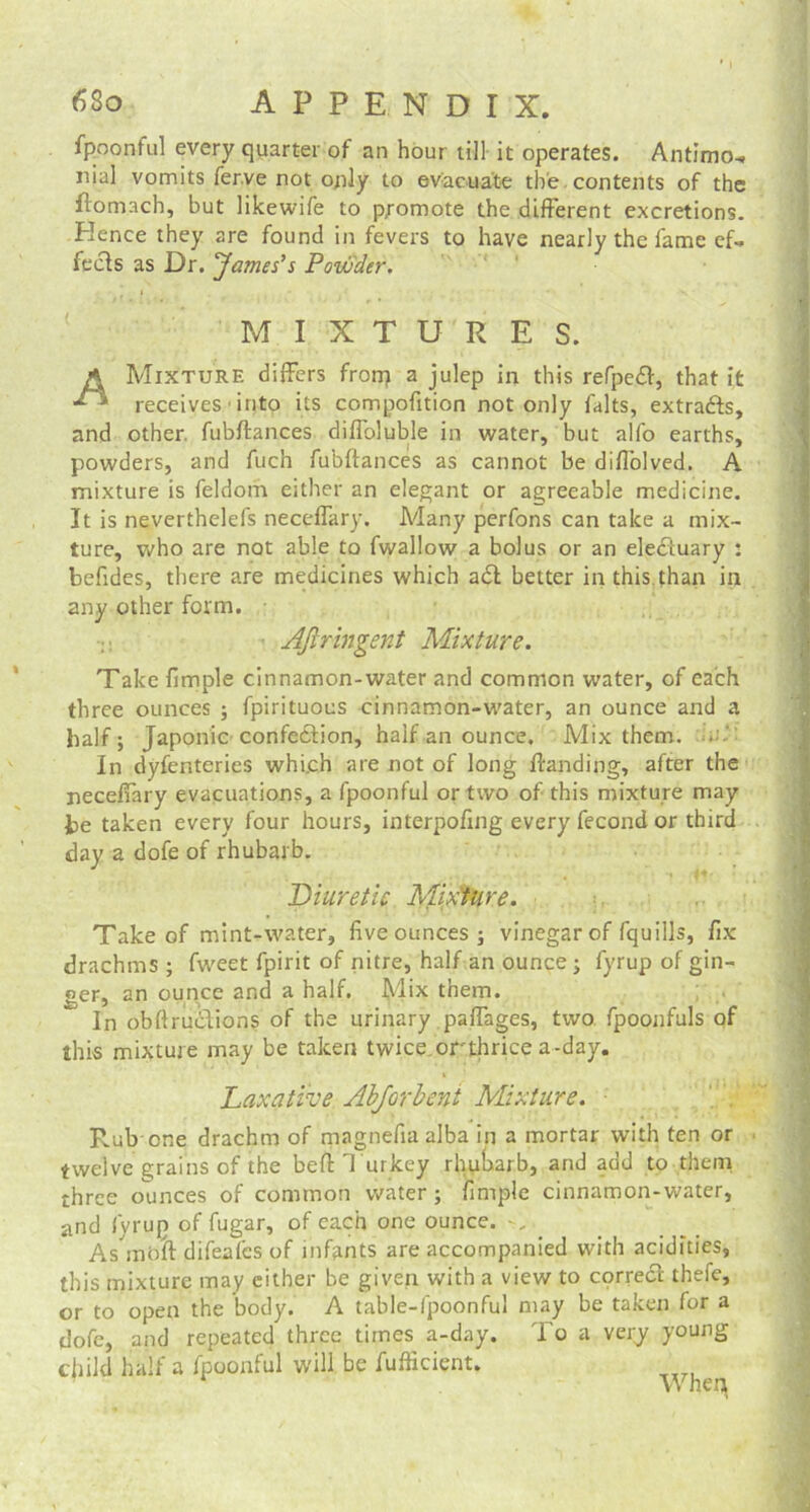 fpponful every quarter of an hour till it operates. Antimo* nial vomits fer.ve not only to evacuate the contents of the flom.ach, but likewife to promote the different excretions. Hence they are found in fevers to have nearly the fame ef- fects as Dr. James's Powder. ' MIXTURES. A Mixture differs from a julep in this refpedt, that it receives into its compofition not only falts, extracts, and other, fubftances diffoluble in water, but alfo earths, powders, and fuch fubftances as cannot be diffolved. A mixture is feldom either an elegant or agreeable medicine. It is neverthelefs neceffary. Many perfons can take a mix- ture, who are not able to fwallow a bolus or an electuary : befides, there are medicines which a£l better in this than in any other form. AJiringent Mixture. Take fimple cinnamon-water and common water, of each three ounces ; fpirituoes cinnamon-water, an ounce and a half; Japonic confection, half an ounce. Mix them. . In dyfenteries which are not of long Handing, after the neceffary evacuations, a fpoonful or two of this mixture may be taken every four hours, interpofing every fecond or third day a dofe of rhubarb. Diuretic Mixture. Take of mint-water, five ounces ; vinegar of fquills, fix drachms ; fweet fpirit of nitre, half an ounce; fyrup of gin- ger, an ounce and a half. M>x them. In obftructions of the urinary paffages, two fpoojifuls of this mixture may be taken twice orthrice a-day. Laxative Abjorbeni Mixture. Rub-one drachm of magnefiaalba in a mortar with ten or twelve grains of the befl: Turkey rhubarb, and add to them three ounces of common water; fimple cinnamon-water, and fyrup of fugar, of each one ounce. As rabft difeafcs of infants are accompanied with acidities, this mixture may either be given with a view to corredt thefe, or to open the body. A table-fpoonful may be taken for a dofe, and repeated three times a-day. To a very young child half a fpoonful will be fufficient. ^