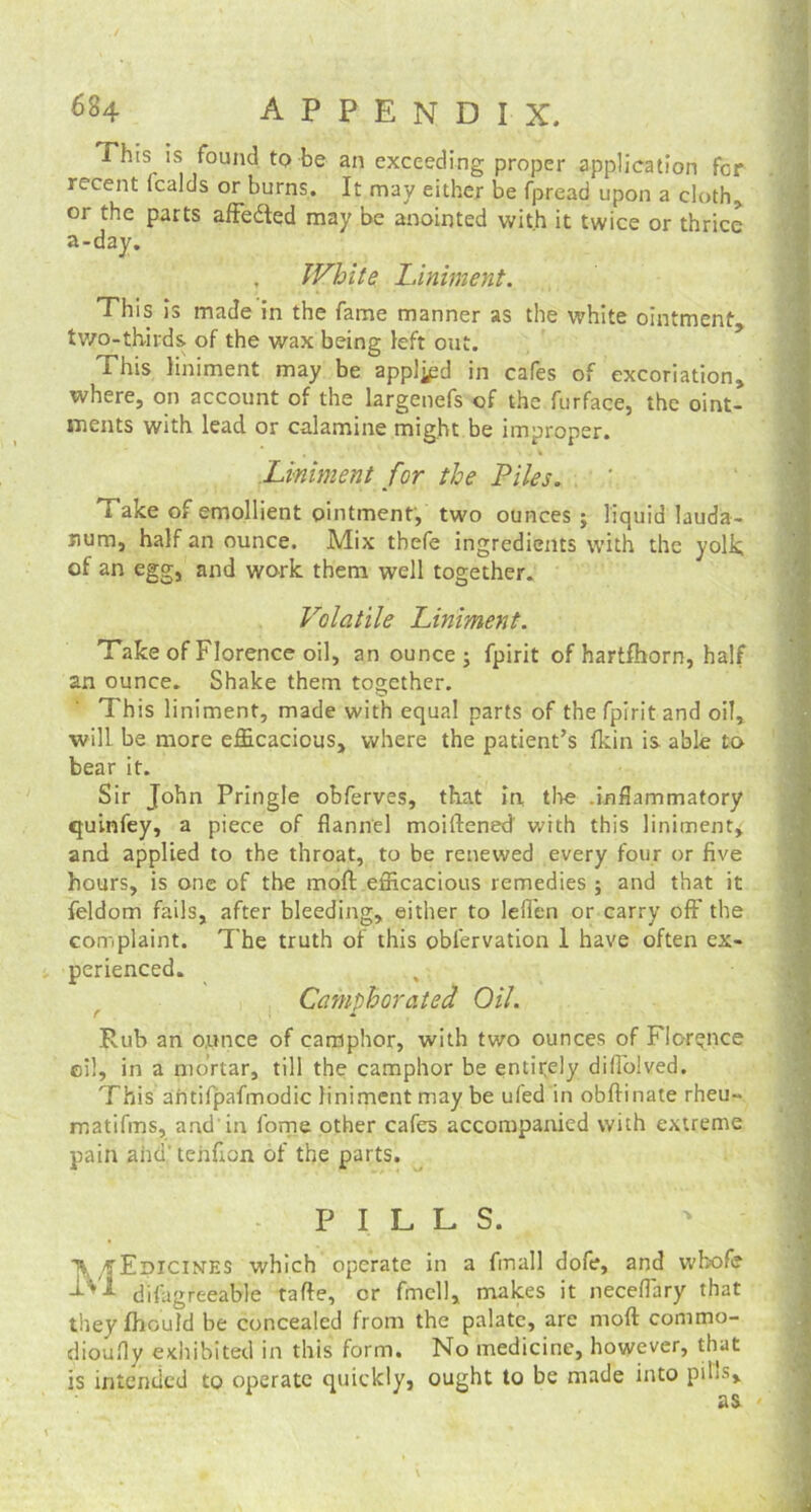 This is found to be an exceeding proper application for recent (calds or burns. It may either be fpread upon a cloth, or the parts affedted may be anointed with it twice or thrice a-day. White Liniment. This is made in the fame manner as the white ointment, two-thirds of the wax being left out. This liniment may be applied in cafes of excoriation, where, on account of the largenefs of the furface, the oint- ments with lead or calamine might be improper. , . * Liniment for the Piles. Take of emollient ointment, two ounces ; liquid lauda- num, half an ounce. Mix thefe ingredients with the yolk of an egg, and work them well together. Volatile Liniment. Take of Florence oil, an ounce ; fpirit of hartfhorn, half an ounce. Shake them together. This liniment, made with equal parts of the fpirit and oil, will be more efficacious, where the patient’s fkin is able to bear it. Sir John Pringle obferves, that in the .inflammatory quinfey, a piece of flannel moillened' with this liniment, and applied to the throat, to be renewed every four or five hours, is one of the moll efficacious remedies ; and that it feldom fails, after bleeding, either to leffen or carry off the complaint. The truth of this oblervation 1 have often ex- perienced. Camphorated Oil. Rub an ounce of camphor, with two ounces of Florence oil, in a mortar, till the camphor be entirely diffolved. This ahtifpafmodic liniment may be ufed in obftinate rheu- matifms, and in fome other cafes accompanied with extreme pain ahd'teiifion of the parts. PILL S. MEdicines which operate in a final! dofe, and wbofe disagreeable tafte, cr fmell, makes it neceffary that they fhould be concealed from the palate, are mod commo- dioufly exhibited in this form. No medicine, however, that is intended to operate quickly, ought to be made into p>L, as