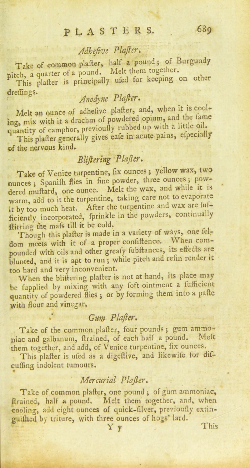 Adhefive Plafter. Take of common plafter, half a pound; of Burgundy Ditch, a quarter of a pound. Melt them together. P This plafter is principally ufed for keeping on other dreflings. , „ Anodyne Plafter. Melt an ounce of adhefive plafter, and, when it is cool* tog, mix with it a drachm of powdered opium, and the fame quantity of camphor, previoully rubbed up with a little oil. This plafter generally gives eafe in acute pains, efpecmlly ©f the nervous kind. Bliftering Plafter. Take of Venice turpentine, fix ounces ; yellow wax, two ounces ; Spanifh flies in fine powder, three ounces; pow- dered muftard, one ounce. Melt the wax, and while it is warm, add to it the turpentine, taking care not to evaporate it by too much heat. After the turpentine and wax are fu - ficiently incorporated, fprinkle in the powders, continually ftirring the mafs till it be cold. < . Though this plafter is made in a variety of ways, one lel- dom meets with it of a proper confidence.. When com- pounded with oils and other greafy fubftances, its effects are blunted, and it is apt to run ; while pitch and refin render it too hard and very inconvenient. When the bliftering plafter is not at hand, its place may be fupplied by mixing with any foft ointment a fufficient quantity of powdered flies j or by forming them into a pafte with flour and vinegar. »' Gum Plafter. Take of the common plafter, four pounds; gum ammo- niac and galbanum, drained, of each half a pound. Melt them together, and add, of Venice turpentine, fix ounces. This plafter is ufed as a digeftive, and iikewife for dif- cufling indolent tumours. Mercurial Plafter. Take of common plafter, one pound ; of gum ammoniac, drained, half a pound. Melt them together, and, when cooling, add eight ounces of quick-filver, previoufly extin- guished by triture, with three ounces of hogs’ lard. Y y