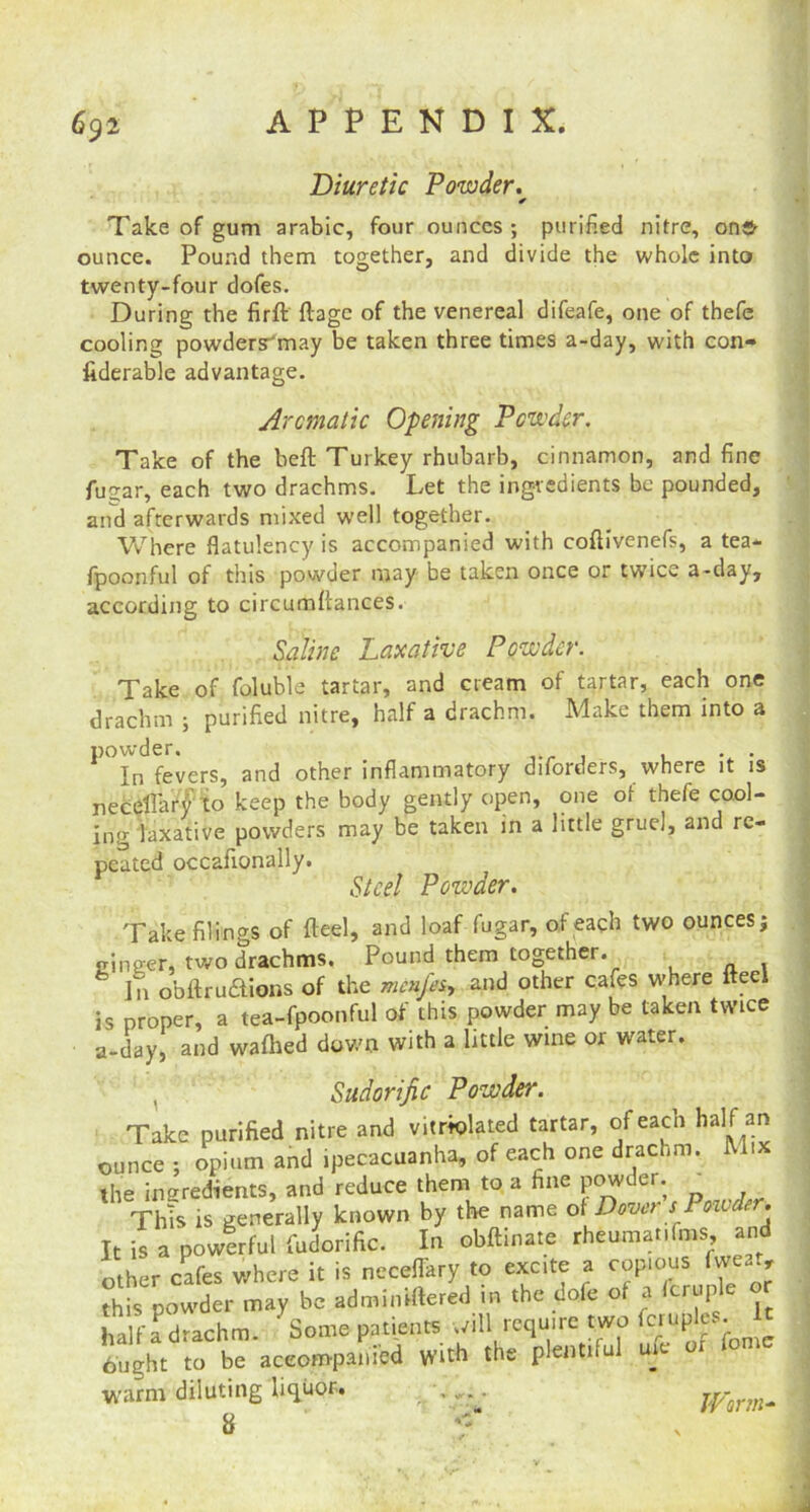 Diuretic Powder. Take of gum arabic, four ounces ; purified nitre, on® ounce. Pound them together, and divide the whole into twenty-four dofes. During the firft ftage of the venereal difeafe, one of thefe cooling powdersTmay be taken three times a-day, with con- fiderable advantage. Aromatic Opening Powder. Take of the beft Turkey rhubarb, cinnamon, and fine fugar, each two drachms. Let the ingredients be pounded, and afterwards mixed well together. Where flatulency is accompanied with coftivenefs, a tea* fpoonful of this powder may be taken once or twice a-day, according to circumftances. Saline Laxative Powder. Take of foluble tartar, and cream of tartar, each one drachm ; purified nitre, half a drachm. Make them into a P°In fevers, and other inflammatory diforders, where it is neceffary to keep the body gently open, one of thefe cool- ing laxative powders may be taken in a little gruel, and re- peated occafionally. Steel Powder. Take filings of fteel, and loaf fugar, of each two ounces; einger, two drachms. Pound them together. In obftruaions of the menfeh and other cafes w-here fteel is proper, a tea-fpoonful of this powder may be taken twice a-day, and wafhed down with a little wine or water. Sudorific Powder. Take purified nitre and violated tartar, of each half an ounce ; opium and ipecacuanha, of each one drachm. Mix the ingredients, and reduce them to a fine powder. This is generally known by the name of Dover sPowder. It is a powerful fudorific. In obftinate rheumatifms, and other cafes where it is neceflary to excite a copious fvve.r, thh> powder may be adminiftered in the dofe of a Scruple or hal Fa drachm. Some patients will require two fcruples. It ought to be accompanied with the plentiful me or fomc warm diluting liquor. Worm- 8