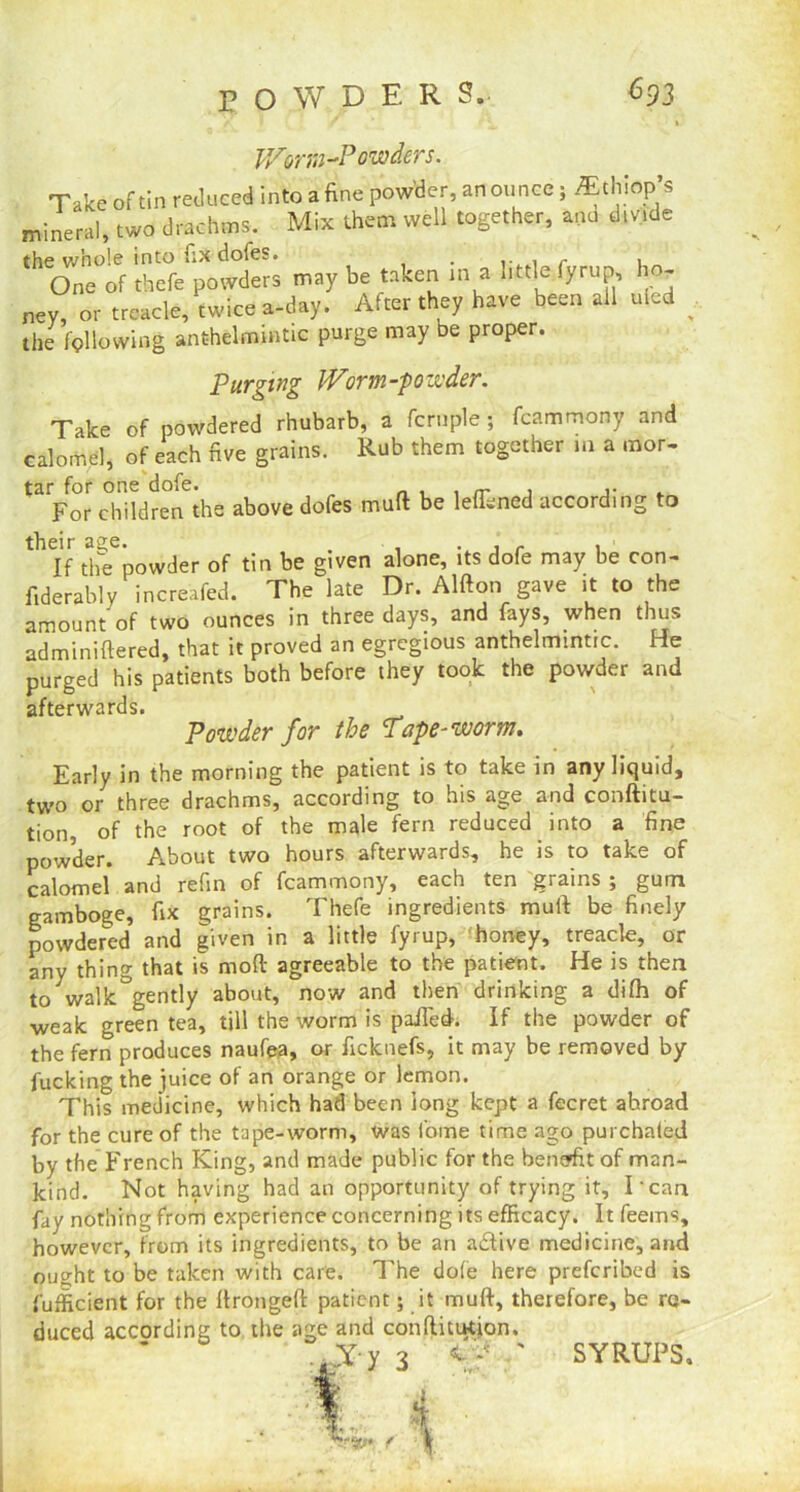 V/or m-P owders. Take of tin reduced into a fine powder, an ounce; ^thiop’s mineral, two drachms. Mix them well together, and divide the whole into fix doles* . .. . ~ » One of thefe powders may be taken in a little fyrup, ho- ney, or treacle, twice a-day. After they have been all uled the following anthelmintic purge may be proper. purging Worm-powder: Take of powdered rhubarb, a fcruple; fcammony and calomel, of each five grains. Rub them together in a mor- tar for one dofe. _ , . _ , ,• . For children the above dofes mud be lefiened according to their age. . , . , - , If the powder of tin be given alone, its dofe may be con- fiderably increafed. The late Dr. Alfton gave it to the amount'of two ounces in three days, and fays, when thus adminiftered, that it proved an egregious anthelmintic. He purged his patients both before they took the powder and afterwards. Powder for the Tape-worm. Early in the morning the patient is to take in any liquid, two or three drachms, according to his age and conftitu- tion, of the root of the male fern reduced into a fine powder. About two hours afterwards, he is to take of calomel and refin of fcammony, each ten grains ; gum gamboge, fix grains. Thefe ingredients mull be finely powdered and given in a little fyrup, honey, treacle, or anv thing that is mod agreeable to the patient. He is then towalk&gently about, now and then drinking a difh of weak green tea, till the worm is pailed. If the powder of the fern produces naufea, or ficknefs, it may be removed by fucking the juice of an orange or lemon. This medicine, which had been long kept a fecret abroad for the cure of the tape-worm, was fome time ago purchated by the French King, and made public for the benefit of man- kind. Not having had an opportunity of trying it, Tcan fay nothing from experience concerning its efficacy. It feems, however, from its ingredients, to be an aHive medicine, and ought to be taken with care. The dofe here preferibed is fufficient for the firongeft patient; it muff, therefore, be rej- SYRUPS.