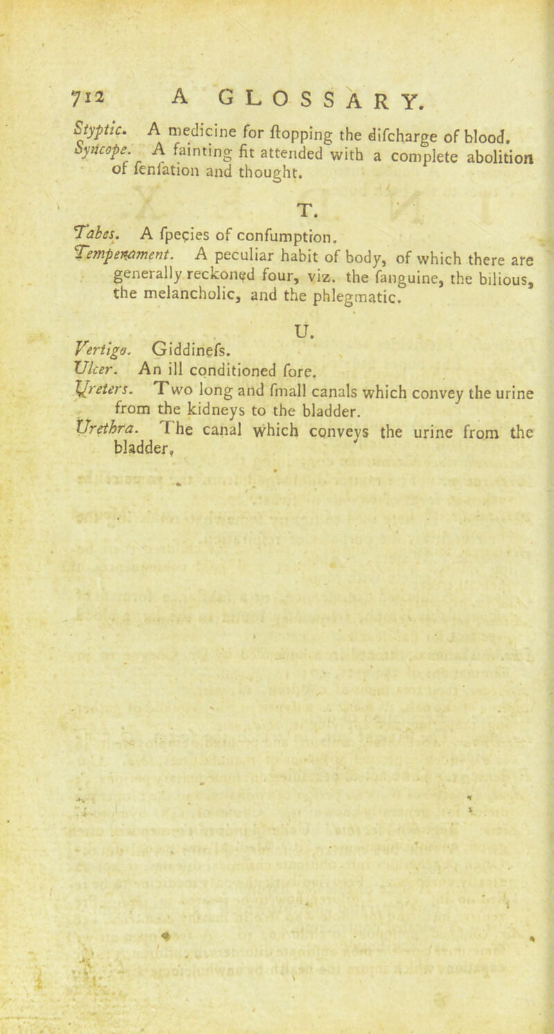 Styptic. A medicine for flopping the difcharge of blood. Syncope A fainting fit attended with a complete abolition or feniation and thought. . / T. Tabes. A fpepies of confumption. Temperament. A peculiar habit of body, of which there are generally reckoned four, viz. the fanguine, the bilious, the melancholic, and the phlegmatic. U. Vertigo. Giddinefs. JJlcer. An ill conditioned fore. Ureters. Two long and fmall canals which convey the urine from the kidneys to the bladder. Urethra. T he canal which conveys the urine from the bladder, \ * H \ % *