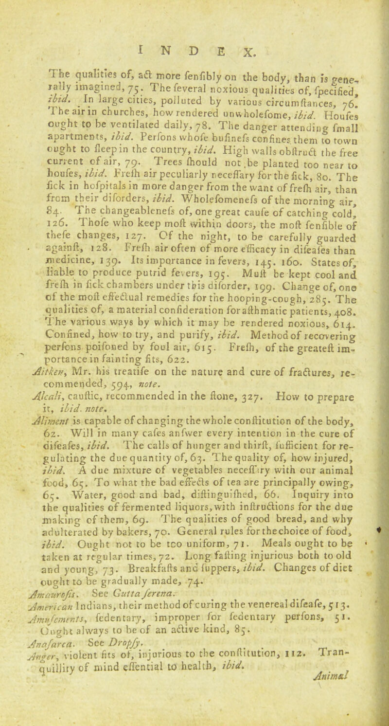 ' i i he qualities of, aft more fenfibly on the body, than is o-ene- rally imagined, 75. Thefeveral noxious qualities of, fpecified, ibid. In large cities, polluted by various circum fiances, 76. The air in churches, how rendered unwholefome, ibid. Houfes ought to be ventilated daily, 78. The danger attending fmall apartments, ibid. Perfons whofe bufinefs confines them to town ought to deep in the country, ibid. High walls obftruft the free current of air, 79. Trees Ihould not.be planted too near to houfes, ibid. Freih air peculiarly neceffary for the fick, 80. The fick in hofpitals in more danger from the want of freih air, than from their diforders, ibid. Wholefomenefs of the morning air, 84. The changeablenefs of, one great caufe of catching cold* 126. Thofe who keep mod within doors, the moft fenfible of thefe changes, 127- C’f the night, to be carefully guarded . againft, 128. Freih air often of more efficacy in difeafes than medicine, 139. Its importance in fevers, 145. 160. States of, liable to produce putrid fevers, 195. Mult be kept cool and freih in fick chambers under this diforder, 199. Change of, one of the moft effeftual remedies for the hooping-cough, 285. The qualities of, a material confideration forafthmatic patients, 408. The various ways by which it may be rendered noxious, 614. Confined, how to try, and purify, ibid. Method of recovering perfons poifoned by foul air, 615. Freih, of the greateft im- portance in fainting fits, 622. A'ttkev, Mr. his treatife on the nature and cure of fraftures, re- commended, 594, note. Alcali, cauftic, recommended in the ftone, 327. How to prepare it, ibid, note. Aliment is capable of changing the whole conftitution of the body, 62. Will in many cafes anfvver every intention in the cure of difeafes, ibid. The calls of hunger and thirft, fufficient for re- gulating the due quantity of, 63. The quality of, how injured, ibid. A due mixture of vegetables necelfiry with our animal food, 65. To what the bad effefts of tea are principally owing, 65. Water, good and bad, diftinguilhed, 66. Inquiry into the qualities of fermented liquors,with inftruftions for the due making of them, 69. The qualities of good bread, and why adulterated by bakers, 70. General rules for thechoice of food, ibid. Ought not to be too uniform, 71. Meals ought to be taken at regular times, 72. Long falling injurious both to old and young, 73. Breakfafts and fuppers, ibid. Changes of diet ought to be gradually made, 74. Amcntrojis. See Gutta ferena. American Indians, their method of curing the venereal difeafe, 5 [3. Amu foments, fcdentary, improper for fedentary perfons, 51. Ought always to be of an aftive kind, 85. Anafarca. See Drop/y. _ . Anger, violent fits of, injurious to the conftitution, 112. Tran- quillity of mind e/Tential to health, ibid. 1 Animal