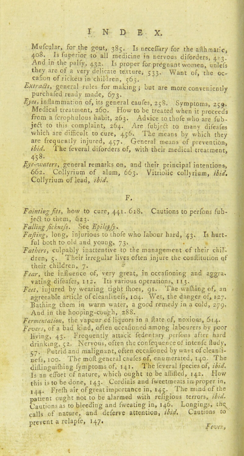 Mufcular, for the gout, 385. Is necefiary for the afthmatic, 408. . Is fupprior to all medicine in nervous diforders, 473. And in the palfy, 432. Is proper for prdgnant women, unlefs they are of a very delicate texture, 533. Want of, the oc- casion of rickets in children, 563. Ext/akis, general rules for making; but are more conveniently purchafed ready made, 673. Ejes, inflammation of, its general caufes, 258. Symptoms, 239. Medical treatment, 260. How to be treated when it proceeds from a fcrophulous habit, 263. Advice to thofe who are fub- jeft to this complaint, 264. Are fubjett to many difeafes which are difficult to cure, 456. The means by which they are frequently injured, 437. General means of prevention, ibid. The feveral diforders of, with their medical treatment, 458. Eye-waters, general remarks on, and their principal intentions, 662. .Collyrium of alum, 663. Vitriolic colljrium, ibid, Collyrium of lead, ibid. F. Fainting fits, how to cure, 441. 618. Cautions to perfons fub- jedl to them, 623. Falling ficknefis. See Epihpfiy. Fafiing, long, injurious to thofe who labour hard, 43. Is hurt- ful both to old and young, 73. Fathers, culpably inattentive to the management of their chil- dren, 5. Their irregular lives often injure the conflitution qf their children, 7. - Fear, the influence of, very great, in occafioning and aggra, vating difeafes, 1 !2. Its various operations,, 113. Feet, injured by wearing tight fhoes, 91. The wafhing of, an agreeable article ofcleanlinefs, 104. Wet, the danger of, 127, Bathing them in warm water, a good remedy in a cold, 279. And in the hooping-cough, 288. Fermentation, the vapour of liquors in a ftate of, noxious, 614. Fevers, of a bad kind, often occafioned among labourers by poor living, 43. Frequently attack fedentary perfons after hard drinking, 52. Nervous, often the confequence of intenfe ftudy, 57. Putrid and malignant, often occafioned by want ofcleanli- nefs, 100. The tnofl general caufes of, enumerated, 140. The diflinguifhing fymptoms of, 141. The feveral fpecies of, ibid. Is an effort of nature, which ought to be aflilted, 142. Flow this is to be done, 143. Cordials and fweetmeats improper in, 144. Frefli air of great importance in, 145. The mind of the patient ought not to be alarmed with religious terrors, ibid. Cautions as to bleeding and fweating in, 146. Longings, thev calls of nature,' and deferve attention, ibid. Cautions to prevent a relapfe, 147, ^