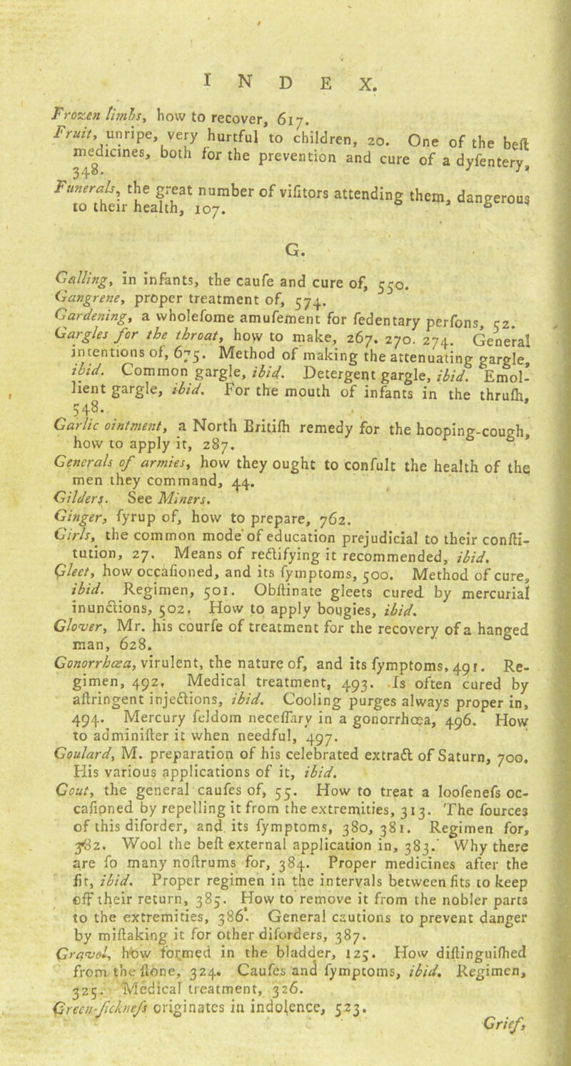 Frozen limbs, how to recover, 617. Fruit .unripe very hurtful to children, 20. One of the bed medicines, both for the prevention and cure of a dyfentery. Funerals, the great number of vifitors attending them, dangerous to their health, 107. 6 G. Galling, in infants, the caufe and cure of, 550. Gangrene, proper treatment of, 574. Gardening, a wholefome amufement for fedentary perfons, cz. Gargles for the throat, how to make, 267. 270. 274. General intentions of, 675. Method of making the attenuating gargle. Common gargle, ibid. Detergent gargle, ibid. Emol- lient gargle, ibid. For the mouth of infants in the thrufh, 548. . Garlic ointment, a North Eritifh remedy for the hooping-cough, how to apply it, 287. Generals of armies, how they ought to confult the health of the men they command, 44. Gilders. See Miners. Ginger, fyrup of, how to prepare, 762. Girls,. the common mode'of education prejudicial to their confti- tution, 27. Means of rectifying it recommended, ibid. Gleet, how occafioned, and its fymptoms, 500. Method of cure, ibid. Regimen, 501. Obflinate gleets cured by mercurial inunctions, 502, How to apply bougies, ibid. Glover, Mr. his courfe of treatment for the recovery of a hanged man, 628. Gonorrhoea, virulent, the nature of, and its fymptoms, 491. Re- gimen, 492, Medical treatment, 493. Is often cured by aflringent injections, ibid. Cooling purges always proper in, 494. Mercury feldom neceflary in a gonorrhoea, 496. How to adminiiler it when needful, 497. Goulard, M. preparation of his celebrated extraCt of Saturn, 700. His various applications of it, ibid. Gout, the general caufes of, 55. How to treat a loofenefs oc- cafipned by repelling it from the extremities, 313. The fources of this diforder, and its fymptoms, 380, 381. Regimen for, 3*82. Wool the bell external application in, 383.’ Why there are fo many noftrums for, 384. Proper medicines after the fit, ibid. Proper regimen in the intervals between fits to keep off their return, 385. How to remove it from the nobler parts to the extremities, 386. General cautions to prevent danger by miftaking it for other diforaers, 387. Gravel, how formed in the bladder, 123. How diflinguilhed from the flone, 324. Caufes and fymptoms, ibid. Regimen, 325. Medical treatment, 326. (’irecu-ficknefs originates in indolence, 523. Grief,