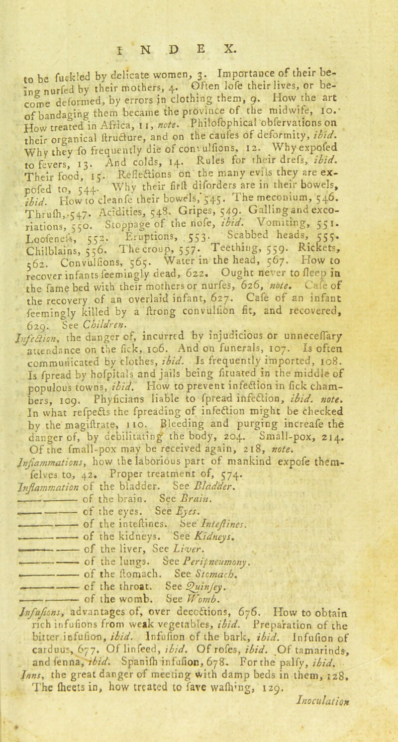 to he fuckled by delicate women, 3. Importance of their be- inanurfed by their mothers, 4. Often lofe their lives, or be- come deformed, by errors jn clothing them, 9. How the art of bandaging them became the province of the midwife, 10. • How treated in Africa, 11, note. Philofophical obfervations on their organical itrudure, and on the caules of deformity, ibid. Why they fo frequently die of convulfions, 12. Whyexpofed to fevers, 13. And colds, 14. Rules for their drefs, ibid. Their food, 15. Refie&ions on the many evils they are ex- pofed to, 544. Why their firft disorders are in their bowels, ibid. Howto cleanfe their bowels, 545 f meconium, 54^* Thr ufti,-547. Acidities, 548. Gripes, 549. Galling and exco- riations, 550. Stoppage of the nofe, ibid. Vomiting, 551. Loofeneft, 552. Eruptions, 553' Scabbed heads,. 555. Chilblains, 556. The croup, 557. Teething, 559. Rickets, 562. Convulfions, 565. Water in the head, 567. How to recover infants feemingly dead, 622. Ought never to fleep in the fame bed with their mothers or nurfes, 626, note. Cafe of the recovery of an overlaid infant, 627. Cafe of an infant feemingly killed by a ftrong convulfion fit, and recovered, 629. See Children. Jnfc&ian, the danger of, incurred by injudicious or unnecefTary attendance on the Tick, 106. And on funerals, 107. Is often communicated by clothes, ibid. Is frequently imported, 108. Is fpread by hofpitals and jails being fituated in the middle of populous towns, ibid. How to prevent infection in fick cham- bers, 109. Phyiicians liable to fpread infedlion, ibid. note. In what refpedls the fpreading of infedion might be checked by the magiflrate, 110. Bleeding and purging increafe the danger of, by debilitating the body, 204. Small-pox, 214. Of the fmall-pox may be received again, 218, note. Inflammations, how the laborious part of mankind expofe them- felves to, 42. Proper treatment of, 574. Inflammation of the bladder. See Bladder. . cf the brain. See Brain. of the eyes. See Eyes. - of the inteflines. bte Inteflines. . of the kidneys. See Kidneys. of the liver, See Liver. of the lungs. See Perifneumony. - of the ftomach. See Stomach. - cf the throat. See Quinjey. — of the womb. See Womb. hfuflons, advantages of, over deceptions, 676. How to obtain rich infufions from weak vegetables, ibid. Preparation of the bitter infufio-n, ibid, lnfufion of the bark, ibid. Infufion of carduur, 677. Of linfeed, ibid. Of rofes, ibid. .Of tamarinds, and fenna, ibid. Spanifh infufion, 678. For the palfy, ibid. Inns, the great danger of meeting with damp beds in them, 128. The (heets in, how treated to fave wafivng, 129. Inoculation