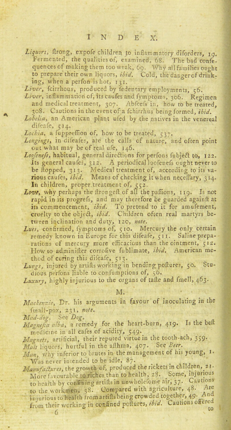 Liquors, ftrong, expofe children 40 inflammatory diforders, \g. Fermented, the qualities of, examined, 68. The bad confe- quences of making them too weak, 69. Why all families ought to prepare their own liquors, ibid. Cold, the dar.gerof drink- ing, when a perfon is hot, 131. Liver, fcirrhous, produced by fedentary employments, 56. Liver, inflammation of, its caufes and fymptoms, 306. Regimen and medical treatment, 307. Abfcefs in, how to be treated, 308. Cautions in theeventof a fchirrhus beingformed, ibid. Lobelia, an American plant ufed by the natives in the venereal difeafe, 514. Lochia, a fuppreflion of, how to be treated, 537. Longings, in difeafes, ale the calls of nature, and often point out what may be of real ufe, 146. Loofenefs, habitual, general directions forperfons fubjedl to, 122. Its general caufes, 312. A periodical loofenefs ought neverto be flopped, 313. Medical treatment of, according to its va- rious caufes, ibid. Means of checking it when neceflary, 314. In children, proper.treatment of, 552. Love, why perhaps the flrongeft of all thepaflions, 119, Is not rapid in its progrefs, and may therefore be guarded againfl at its commencement, ibid. To pretend to it for amufement, cruelty to the objeft, ibid. Children often real martyrs be- tween inclination and duty, 120, note. Lues, confirmed, fymptoms of, 510. Mercury the only certain remedy known in Europe for this difeafe, 511. Saline prepa- rations of mercury more efficacious than the ointment, 512. How to adminifler corrofive fublimate, ibid. American me- thod of curing this difeafe, 513. Lungs, injured by artifts working in bending poftures, 50. Stu- dious perfons liable to confumptions of, 56. Luxury, highly injurious to the organs of tafle and fmell, 463. M. Mackenzie, Dr. his arguments in favour of inoculating in the fmali-pox, 231, note. Mad-dog. See Dog, Magnefia alba, a remedy for the heart-burn, 419. Is the bell- medicine in all cafes of acidity, 549. Magnets, artificial, their reputed virtue in the tooth-ach, 359. Malt liquors, hurtful in the aflhma, 407. See Beer. Man, why inferior to brutes in the management of his young, 1. Was never intended to be idle, 87. Matiufazures, the growth of, produced the rickets in children, z 1 • More favourable to riches than to health, 28. Some, injurious to health by confining artirts in unwholefome air, 37. Cautions to the workmen, 38. Compared with agriculture, 48. Are injurious to health from artifts being crowded together, 49. Ana from their working in confined poftures, ibid. Cautions offered