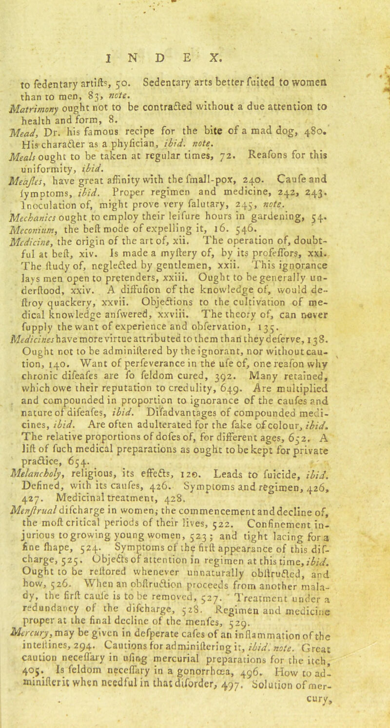 to fedentary artilb, 50. Sedentary arts better Anted to women than to men, 83, note. Matrimony ought not to be contracted without a due attention to health and form, 8. Mead, Dr. his famous recipe for the bite of a mad dog, 480. His character as a phyfician, ibid. note. Meals ought to be taken at regular times, 72. Reafons for this uniformity, ibid. Meajles, have great affinity with the lmall-pox, 240. Caufeand lymptoms, ibid. Proper regimen and medicine, 242, 243. Inoculation of, might prove very falutary, 245, note. Mechanics ought to employ their leifure hours in gardening, 54. Meconium, the belt mode of expelling it, 16. 546. Medicine, the origin of the art of, xii. The operation of, doubt- ful at beft, xiv. Is made a myftery of, by its profeffors, xxi. The ftudy of, negledted by gentlemen, xxii. This ignorance lays men open to pretenders, xxiii. Ought to be generally un- derftood, xxiv. A diffufion of the knowledge of, would de~ ftroy quackery, xxvii. Obje&ions to the cultivation of me- dical knowledge anfwered, xxviii. The theory of, can never fupply the want of experience and obfervation, 135. Medicines have more virtue attributed to them than they deferve, 138. Ought not to be adminirtered by the ignorant, nor withoutcau- tion, 140. Want of perfeverance in the ufe of, one reafon why chronic difeafes are fo feldom cured, 392. Many retained, which owe their reputation to credulity, 649. Are multiplied and compounded in proportion to ignorance of the caufes and nature of difeafes, ibid. Difadvantages of compounded medi- cines, ibid. Are often adulterated for the fake of colour, ibid. The relative proportions of dofes of, for different ages, 652. A lift of fuch medical preparations as ought to be kept for private praftice, 654. Melancholy, religious, its effedls, 120. Leads to fuicide, ibid. Defined, with its caufes, 426. Symptoms and regimen, 426, 427. Medicinal treatment, 428. Menjlrualdifeharge in women; the commencementanddecline of, the moft critical periods of their lives, 522. Confinement in- jurious togrowing young women, 523 ; and tight lacing fora fine lhape, 524. Symptoms of the firft appearance of this dif- charge, 525. Obje&sof attention in regimen at this time, ildJ. Ought to be reltored whenever unnaturally obftrufted, and how, 526. When an obftrudtion proceeds from another mala- dy, the firft caui'e is to be removed, 527. ' Treatment under a redundancy of the difeharge, 528. Regimen and medicine proper at the final decline of the menfes, 529. Mercury, may be given in defperate cafes of an inflammation of the inteliines, 294. Cautions for adminiftcring it, ibid. note. Great caution neceffary in ufirvg mercurial preparations for the itch, 405. Is feldom neceffary in a gonorrhoea, 496. How toad- minifteric when needful in thatdtfbrder, 497. Solution of mer- cury.