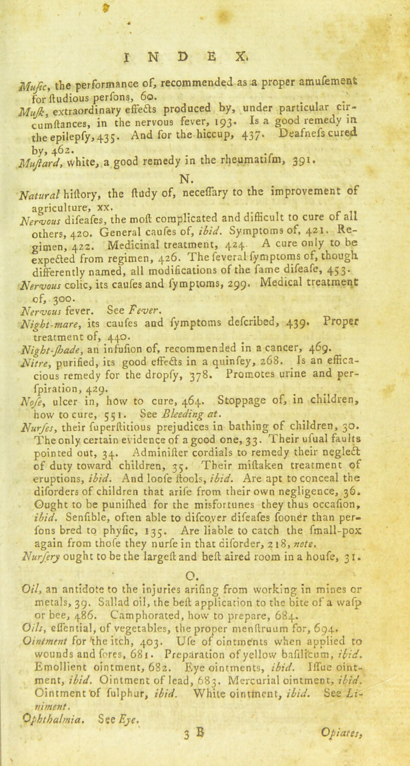 9 INDEX. Muftc, the performance of, recommended as a proper amufement for ftudious perfons, 60. . Mitjk, extraordinary effefts produced by, under particular cu> cumftances, in the nervous fever, 193. Is a good remedy m the epilepfy,435. And for the hiccup, 437. Deafnefs cured by, 462. Mujlard, white, a good remedy in the rheumatifm, 391. N. Natural hiftory, the ftudy of, necefiary to the improvement of agriculture, xx. Nervous difeafes, the rood complicated and difficult to cure of all others, 420. General caufes of, ibid. Symptoms of, 421. Re- gimen, 422. Medicinal treatment, 424. A cure only to be expedted from regimen, 426. The feveral fymptoms of, though, differently named, all modifications of the fame difeafe, 453. Nervous colic, its caufes and fymptoms, 299. Medical treatment of, 300. Nervous fever. See Fever. Night-snare, its caufes and fymptoms defcribed, 439. Proper treatment of, 440. Night-Jhade, an infufion of, recommended in a cancer, 469. Nitre, purified, its good effedts in a quinfey, 268. Is an effica- cious remedy for the dropfy, 378. Promotes urine and per- fpiration, 429. No/e, ulcer in, how to cure, 464. Stoppage of, in children, how to cure, 551. See Bleeding at. Nur/es, their fuperftitious prejudices in bathing of children, 30. The only certain evidence of a good one, 33. Their ufual faults pointed out, 34. Adminifter cordials to remedy their negledt of duty toward children, 35. Their miftaken treatment of eruptions, ibid. And loofe ffools, ibid. Are apt to conceal the diforders of children that arife from their own negligence, 36* Ought to be punilhed for the misfortunes they thus occafion, ibid. Senfible, often able to difco.ver difeafes fooner than per- fons bred to phyfic, 135. Are liable to catch the fmall-pox again from thofe they nurfe in that ciforder, 218, note. Nurfery ought to be the largeft and bell aired room in a houfe, 31. O. Oil, an antidote to the injuries arifing from working in mines or metals, 39. Sallad oil, the belt application to the bite of a wafp or bee, 486. Camphorated, how to prepare, 684. Oils, eflential, of vegetables, the proper menttruum for, 694. Ointment for'the itch, 403. Ufe of ointments when applied to wounds and fores, 681. Preparation of yellow bafili'cum, ibid. Emollient ointment, 682. Eye ointments, ibid. liTue oint- ment, ibid. Ointment of lead, 683. Mercurial ointment, ibid. Ointment ’of fulphur, ibid. White ointment, ibid. See Li- niment. Ophthalmia. See Eye.