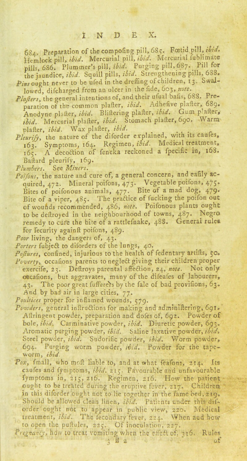 684.. Preparation of the compofing pill, 689. Foetid pill, ibid. Hemlock pill, ibid. Mercurial pill, ibid. Mercurial fublimate pills, 686. Plummer’s pill, ibid. Purging pill, 687. Pill for the jaundice, ibid. Squill pills, ibid. Strengthening pills, 638. Pint ought never to be ufed in the drefling of children, 13. Swal- lowed, difcharged from an ulcer in the fide, 603, note. Plcijlers, the general intentions of, and their ufual balls, 688. Pre- paration of the common plafter, ibid. Adhefive plafter, 689. Anodyne plafter, ibid. Bliftering plafter, ibid. Gum p aftei, ibid. Mercurial plafter, ibid. Stomach plafter, 690. Warm- plafter, ibid. Wax plafter, ibid. . Pleurify, the nature of the diforder explained, with its caufes, 163. Symptoms^ 164.. Regimen, ibid. Medical treatment, 165. A decoition of feneka reckoned a fpecific in, 168. Baftard pleurify, 169. Plumbers. See Miners. Poifons, the nature and cure of, a general concern, and eafily ac- quired, 472. Mineral poifons, 473. Vegetable poifons, 475. Bites of poifonous animals, 477. Bite of a mad dog, 479* Bite of a viper, 485. The practice of fucking the poifon out of woufids recommended, 486, note. Poifonous plants ought to be deftroyed in the neighbourhood of towns, 487. Negro remedy to cUfe the bite of a rattlefnake, 488. General rules for fecurity againft poifons, 489. Poor living, the dangers of, 43. Porters fubjeft to diforders of the lungs, 40. Pojlures, confined, injurious to the health of fedentary artifts, 50. Poverty, occafions parents to negledt giving their children proper exercife, 23. Deftroys parental affeition, 24, note. Not only occafions, but aggravates, many of the difeafes of labourers, 43. The poor great fufFereYs by the fale of bad provifions, 63. And by bad air in large cities, 77. Poultices proper for inflamed wounds, 579. Powders, general inftruftions for making and adminiftering, 691. Aftringent powder, preparation and dofes of, 692. Powder of bole, ibid. Carminative powder, ibid. Diuretic powder, 693. Aromatic purging powder, ibid. Saline laxative powder, ibid* Steel powder, ibid. Sudorific powder, ibid. Worm powder, 694. Purging worm powder, ibid. Powder for the tape- worm, ibid. Pox, fmall, who moll liable to, and at what feafons, 214. Its caufes and fymptoms, ibid. 215. Favourable and unfavourable fymptoms in, 215, 216. Regimen, 216. How the patient ought to be treated during the eruptive fever, 217. Children in this diforder ought not to lie together in the fame bed, 219. Should be allowed clean linen, ibid. Patients under this dif- order ought nOt to appear in public view, 220. Medical treatment, ibid. The fecondary fever, 224. When aud how to open the puftulcs, 225. Of inoculation, 227. Pregnancy, how to treat vomiting when the eifeftof, 316, Rules 3 ft 2 * of