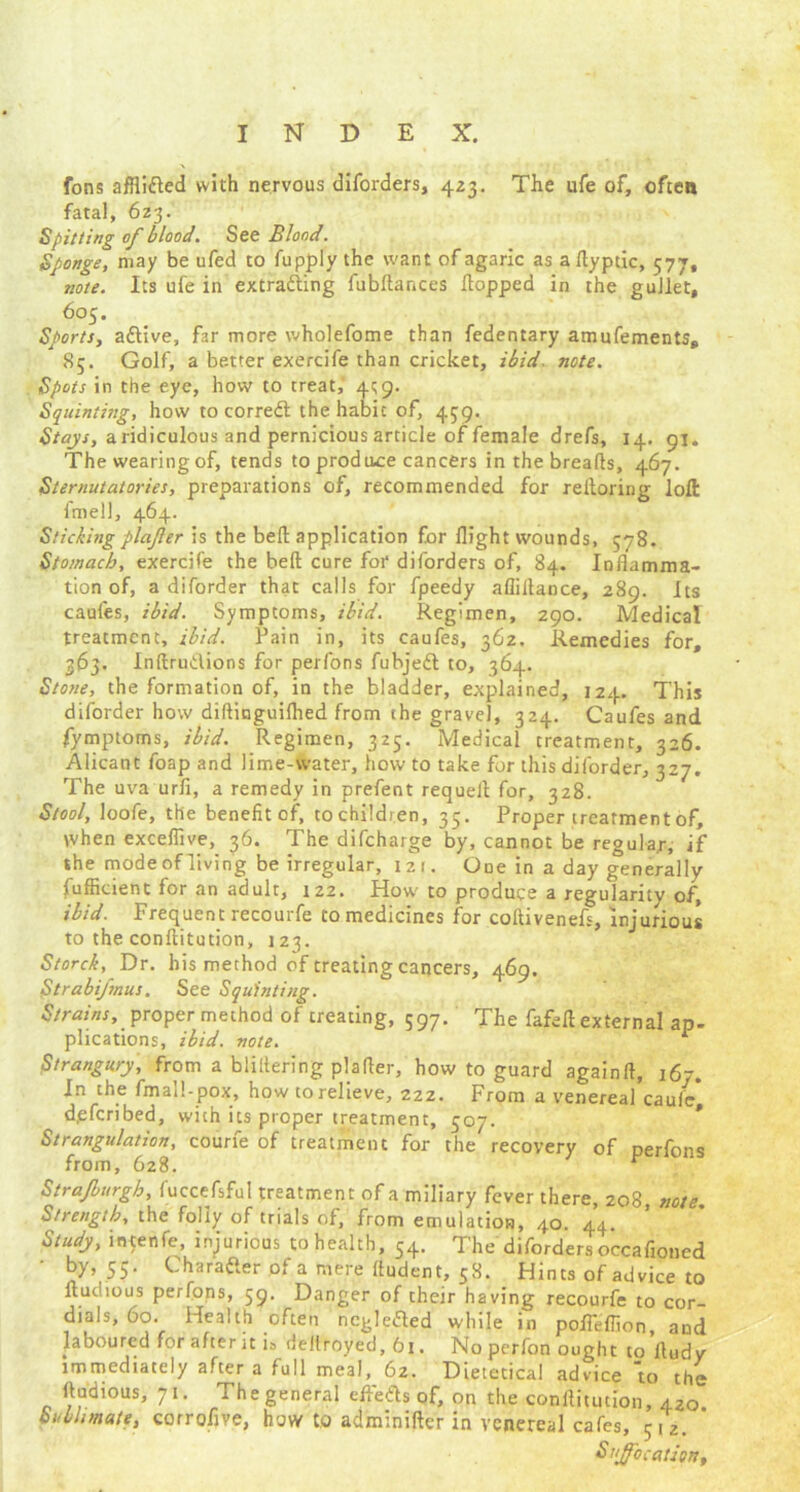 fons afflidted with nervous diforders, 423. The ufe of, ofteo fatal, 623. Spitting of blood. See Blond. Sponge, may be ufed to fupply the want of agaric as a ftyptic, 577, note. Its ufe in extraditing fubftances flopped in the gullet, 605. Sports, adtive, far more wholefome than fedentary amufements, 85. Golf, a be-tter exercife than cricket, ibid. note. Spots in the eye, how to treat, 4^9. Squinting, how to corredt the habit of, 439. Stays, a ridiculous and pernicious article of female drefs, 14. 91. The wearing of, tends to produce cancers in the breads, 467. Sternutatories, preparations of, recommended for reftoring loft fmell, 464. Sticking plafer is the beft application for flight wounds, 578. Stomach, exercife the beft cure for diforders of, 84. Inflamma- tion of, a diforder that calls for fpeedy afiillance, 289. Its caufes, ibid. Symptoms, ibid. Regimen, 290. Medical treatment, ibid. Pain in, its caufes, 362. Remedies for, 363. Inftrudions for perfons fubjedt to, 364. Stone, the formation of, in the bladder, explained, 124. This diforder how diftinguifhed from the gravel, 324. Caufes and fymptoms, ibid. Regimen, 325. Medical treatment, 326. Alicant foap and lime-water, how to take for this diforder, 327. The uva urfi, a remedy in prefent requeft for, 328. Stool, loofe, the benefit of, to children, 35. Proper treatment of, when exceflive, 36. The difeharge by, cannot be regula/, jf the mode of living be irregular, 12 1. One in a day generally fufficient for an adult, 122. How to produce a regularity of, ibid. Frequent recourfe to medicines for coftivenefs, injurious to the conftitution, 123. Storck, Dr. his method of treating cancers, 469. Strabifnus. See Squinting. Strains, proper method of creating, 597. The fafeft external ap- plications, ibid. note. r Strangury, from a bliltering plafter, how to guard againft, 16-. In the fmall-pox, how to relieve, 222. From a venereal caule, d,efcribed, with its proper treatment, 507. Strangulation, courfe of treatment for the recovery of perfons from, 628. r Strajburgh, fuccefsful treatment of a miliary fever there, 208 note Strength, the folly of trials of, from emulation, 40. 44. Study, intenfe, injurious to health, 54. The diforders occafioned by, 55. Charadier of a mere ftudent, 58. Hints of advice to Audio us perfons, 59. Danger of cheir having recourfe to cor- dials, 60. Health often ncgledted while in pofleflion, and laboured for after it is destroyed, 61. No perfon ought to ftudv immediately after a full meal,_ 62. Dietetical advice 'to the ftudious, 71. The general efledls of, on the conftitution, 420 Sublimate, corrofive, how to adminifter in venereal cafes, 512. ' S1jfo cation,
