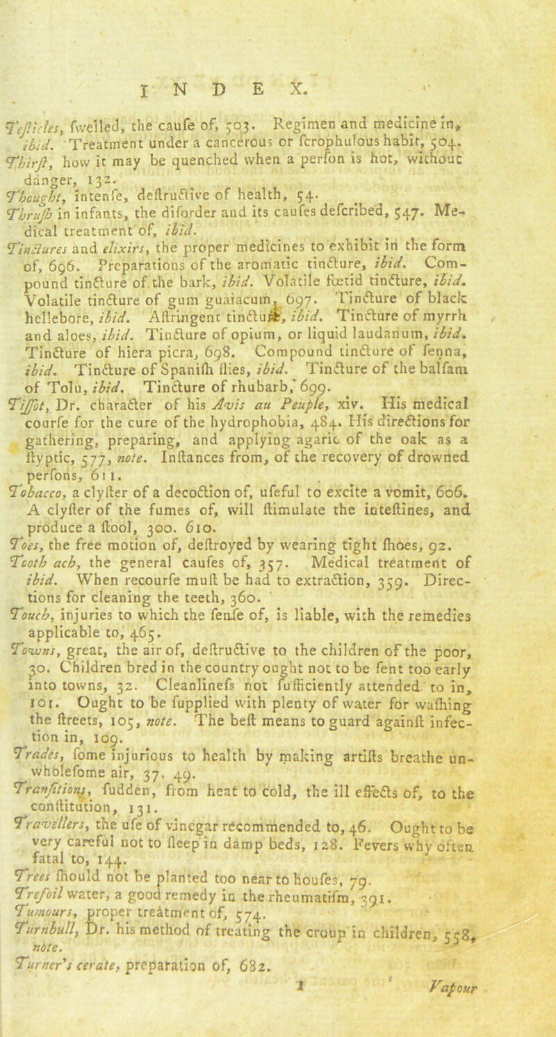 Tt'Jiicles, fwelled, the caufe of, 503. Regimen and medicine In, ibid. Treatment under a cancerous or fcrophulous habit, 504. Third, how it may be quenched when a perfon is hot, without danger, 132. Thought, intenfe, dellrudtivc of health, 54. Thrujh in infants, the diforder and its caufes defcribed, 347. Me- dical treatment of, ibid. Tinttures and elixirs, the proper medicines to exhibit in the form of, 696. Preparations of the aromatic tindlure, ibid. Com- pound tindlure of the bark, ibid. Volatile foetid tindlure, ibid. Volatile tindlure of gum guaiacum, 697. Tindlure of black hellebore, ibid. Aftringent tindluti, ibid. Tindlure of myrrh and aloes, ibid. Tindlure of opium, or liquid laudanum, ibid. Tindlure of hicra picra, 698. Compound tindlure of fenna, ibid. Tindlure of Spanilh flies, ibid. Tindlure of the balfani of Tolu, ibid. Tindlure of rhubarb,' 699. Tijfot, Dr. charadler of his Avis au Peuple, xiv. His medical courfe for the cure of the hydrophobia, 484. His diredlions for gathering, preparing, and applying agaric of the oak as a llyptic, 577, note. Inltances from, of the recovery of drowned perfons, 6i 1. Tobacco, a clyller of a decodtion of, ufeful to excite a vomit, 606. A clyfter of the fumes of, will ilimulate the intellines, and produce a llool, 300. 610. Toes, the free motion of, deftroyed by wearing tight fhoes, 92. Tooth ach, the general caufes of, 357. Medical treatment of ibid. When recourfe mull be had to extradlion, 359. Direc- tions for cleaning the teeth, 360. Touch, injuries to which the fenie of, is liable, with the remedies applicable to, 465. Towns, great, the air of, deflrudlive to the children of the poor, 30. Children bred in the country ought not to be fent too early into towns, 32. Cleanlinefs not fufficiently attended to in, ior. Ought to be fupplied with plenty of water for walhing the ftreets, 105, note. The bell means to guard againll infec- tion in, 109. Trades, fome injurious to health by making artifts breathe un- wholefome air, 37. 49. TranJitionj, fudden, from heat to cold, the ill effedls of, to the conllitution, 131. Travellers, the ufe of vinegar recommended to, 46. Ought to be very careful not to flcep in damp beds, 128. Fevers why often fatal to, 144. Trees Ihould not be planted too near to houfes, 79. Trefoil water, a good remedy in the rheumatifm, 791. Tumours, proper treatment of, 574. Turnbull, Dr. his method of treating the croup in children, 558, nite. Turner’s cerate, preparation of, 682. Vapour