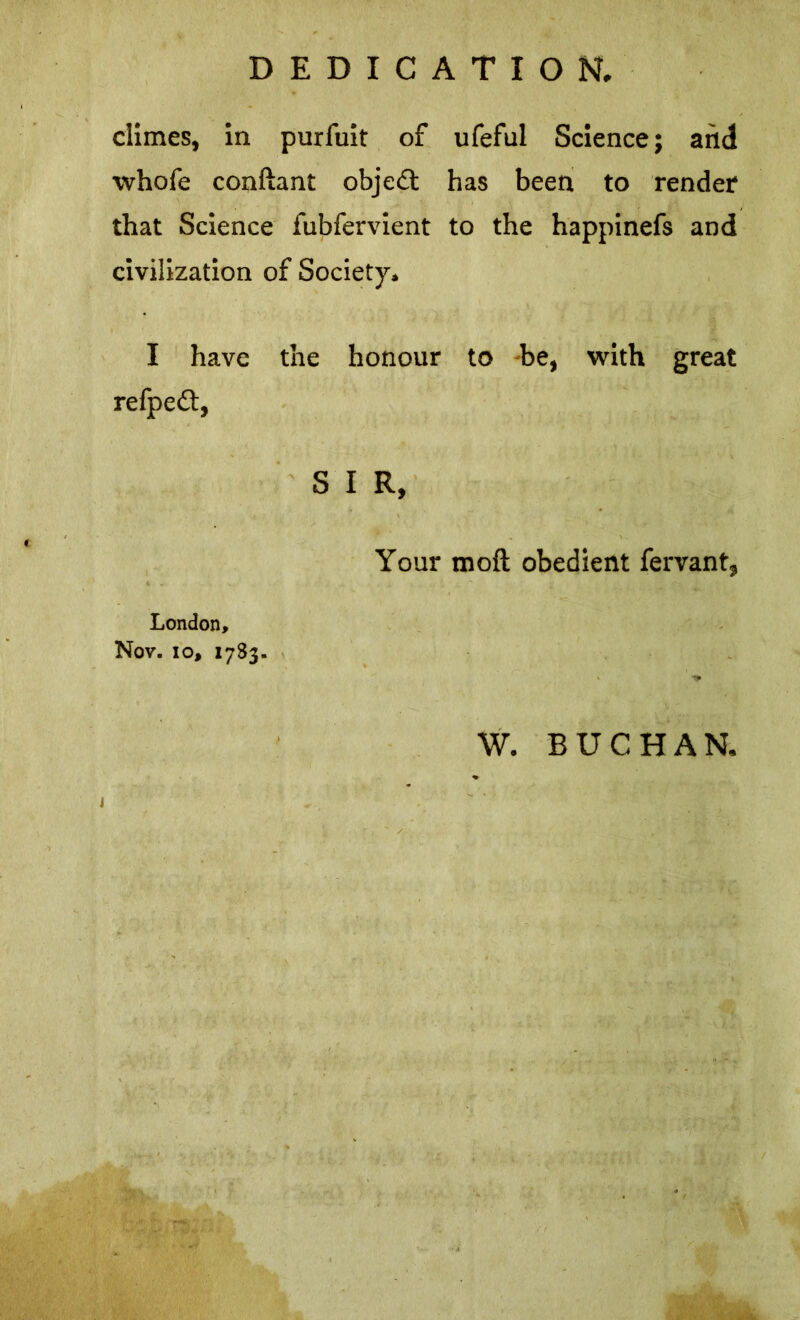 DEDICATION. climes, in purfuit of ufeful Science; and whofe conftant object has been to render that Science fubfervient to the happinefs and civilization of Society. I have the honour to -be, with great refpedt, S I R, Your moft obedient fervant, London, Nov. lo, 17S3. W. BUCHAN.
