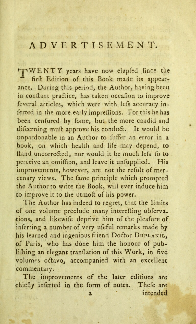 ADVERTISEMENT. WENTY years have now elapfed fince the fird Edition of this Book made its appear- ance. During this period, the Author, having beeii in conftant pradlice, has taken occafion to improve feveral articles, which were with lefs accuracy in- ferred in the more early imprefiTions. For this he has been cenfured by fome, but the more candid and difcerning mufl; approve his conduct. It would be unpardonable in an Author to fufFer an error in a book, on which health and life may depend, to ftand uncorreded j nor would it be much lefs fo to perceive an omilTion, and leave it unfupplied. His improvements, however, are not the refultof mer- cenary views. The fame principle which prompted the Author to write the Book, will ever induce him to improve it to the utmoft of his power. The Author has indeed to regret, that the limits of one volume preclude many inccrefting obferva- tions, and likewife deprive him of the plcafure of inferting a number of very ufeful remarks made by his learned and ingenious friend Dodor Duplanil, of Paris, who has done him the honour of pub- lifliing an elegant tranflation of this Work, in five volumes odavo, accompanied with an excellent commentary. The improvements of the later editions are chiefly inferred in the form of notes. Thefe are a intended