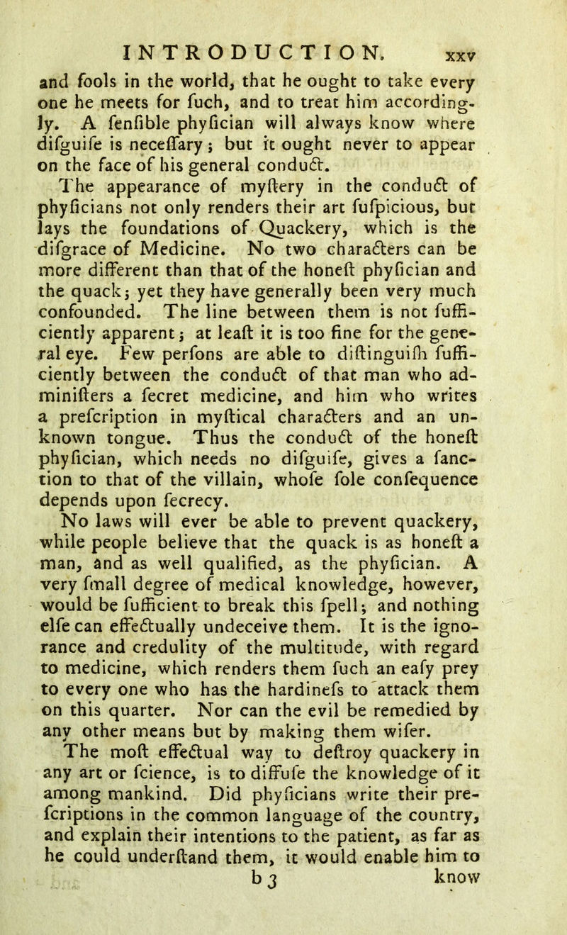 and fools in the world, that he ought to take every one he meets for fuch, and to treat him according- Jy. A fenfible phyfician will always know where difguife is neceffary j but it ought never to appear on the face of his general conduct. The appearance of myftery in the conduft of phyficians not only renders their art fufpicious, but lays the foundations of Quackery, which is the difgrace of Medicine. No two charadters can be more different than that of the honeft phyfician and the quacks yet they have generally been very much confounded. The line between them is not fufli- ciently apparent at leaft it is too fine for the gene* ral eye. Few perfons are able to diftinguifh fuffi- ciently between the condudt of that man who ad- minifters a fecret medicine, and him who writes a prefcripcion in myftical charadlers and an un- known tongue. Thus the condudt of the honeft phyfician, which needs no difguife, gives a fanc- tion to that of the villain, whofe foie confequencc depends upon fecrecy. No laws will ever be able to prevent quackery, while people believe that the quack is as honeft a man, and as well qualified, as the phyfician. A very fmall degree of medical knowledge, however, would be fufficient to break this fpell; and nothing clfe can effectually undeceive them. It is the igno- rance and credulity of the multitude, with regard to medicine, which renders them fuch an eafy prey to every one who has the hardinefs to'attack them on this quarter. Nor can the evil be remedied by any other means but by making them wifer. The moft effectual way to deftroy quackery in any art or fcience, is to diffufe the knowledge of it among mankind. Did phyficians write their pre- feriptions in the common language of the country, and explain their intentions to the patient, as far as he could underftand them, it would enable him to b 3 know