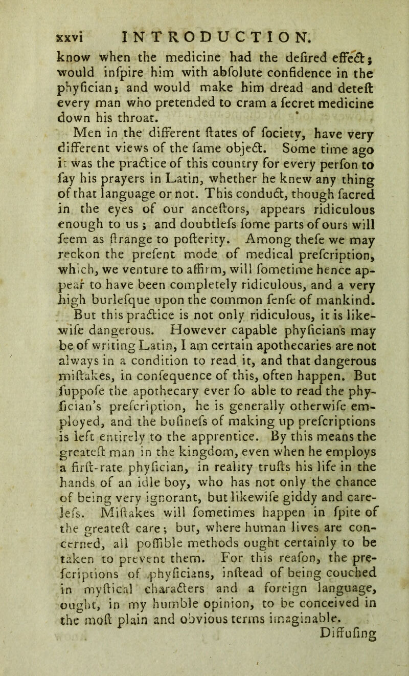 know when the medicine had the defired efFcft; would infpire him with abfolute confidence in the phyfician; and would make him dread and deteft every man who pretended to cram a fecret medicine down his throat. Men in the different ftates of fociety, have very different views of the fame objedl:. Some time ago ir was the pradtice of this country for every perfon to fay his prayers in Latin, whether he knew any thing of that language or not. This condudt, though facred in the eyes of our ancefiors, appears ridiculous enough to us ; and doubtlefs fome parts of ours will feem as flrange to pofterity. Among thefe we may reckon the prefent mode of medical prefcription, which, we venture to affirm, will fometime hence ap- pear to have been completely ridiculous, and a very high burlefque upon the common fenfe of mankind. But thispra6lice is not only ridiculous, it is like- wife dangerous. However capable phyficians may be of writing Latin, I am certain apothecaries are not alv/ays in a condition to read it, and that dangerous miflakes, in confequence of this, often happen. But fuppofe the apothecary ever fo able to read the phy- fician’s prefcription, he is generally otherv/ife em- ployed, and the bufinefs of making up prefcriptions is left entirely to the apprentice. By this means the greater}: man in the kingdom, even when he employs a firfi-rate phyfician, in reality trufls his life in the hands of an idle boy, who has not only the chance of being very ignorant, butlikewife giddy and care- lefs. Miftakes Vv^ill fometimes happen in fpite of the greateft care*, bur, where human lives are con- cerned, all poffible methods ought certainly to be taken to prevent them. For this reafon, the pre- fcriptions of phyficians, inficad of being couched in myflical charadlers and a foreign language, ought, in my humble opinion, to be conceived in the mod plain and obvious terms imaginable. Diffufing