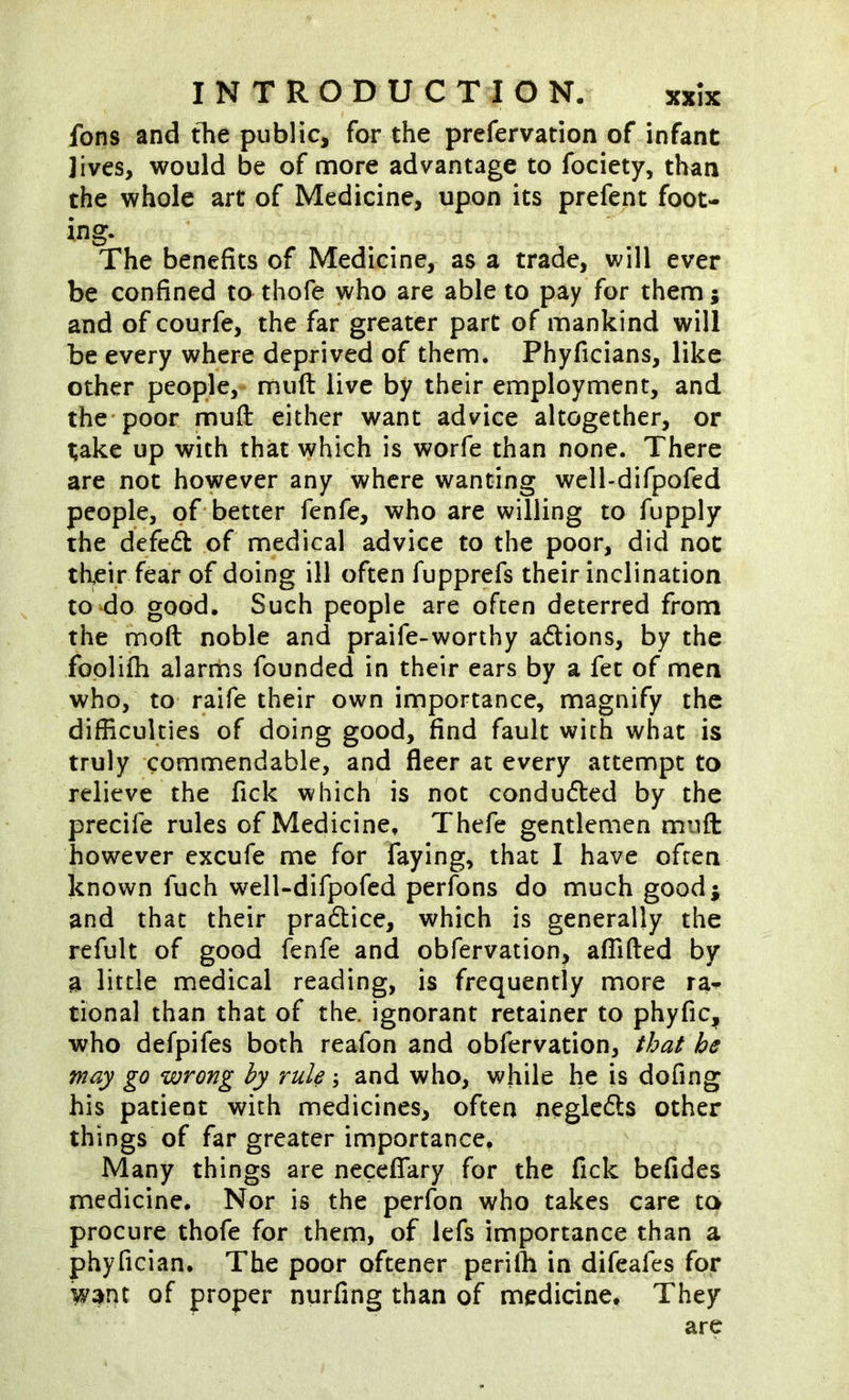 fons and tTie public, for the prefervation of infant jives, would be of more advantage to fociety, than the whole art of Medicine, upon its prefent foot- The benefits of Medicine, as a trade, will ever be confined to thofe who are able to pay for them; and of courfe, the far greater part of mankind will be every where deprived of them. Phyficians, like other people, muft live by their employment, and the* poor muft either want advice altogether, or take up with that which is worfe than none. There are not however any where wanting wcll-difpofed people, of-better fenfe, who are willing to fupply the defe(ft of medical advice to the poor, did not their fear of doing ill often fupprefs their inclination to do good. Such people are often deterred from the fnoft noble and praife-worthy adions, by the foplifti alarrhs founded in their ears by a fet of men who, to raife their own importance, magnify the difficulties of doing good, find fault with what is truly commendable, and fleer at every attempt to relieve the fick which is not conduded by the precife rules of Medicine, Thefe gentlemen muft however excufe me for faying, that I have often known fuch well-difpofed perfons do much good; and that their pradice, which is generally the refult of good fenfe and obfervation, affifted by a little medical reading, is frequently more ra^ tional than that of the. ignorant retainer to phyfic, who defpifes both reafon and obfervation, that he may go wrong hy rule; and who, while he is dofing his patient with medicines, often neglcds other things of far greater importance. Many things are neceflary for the fick befides medicine. Nor is the perfon who takes care ta procure thofe for them, of lefs importance than a phyfician. The poor oftener periffi in difeafes for want of proper nurfing than of medicine. They are