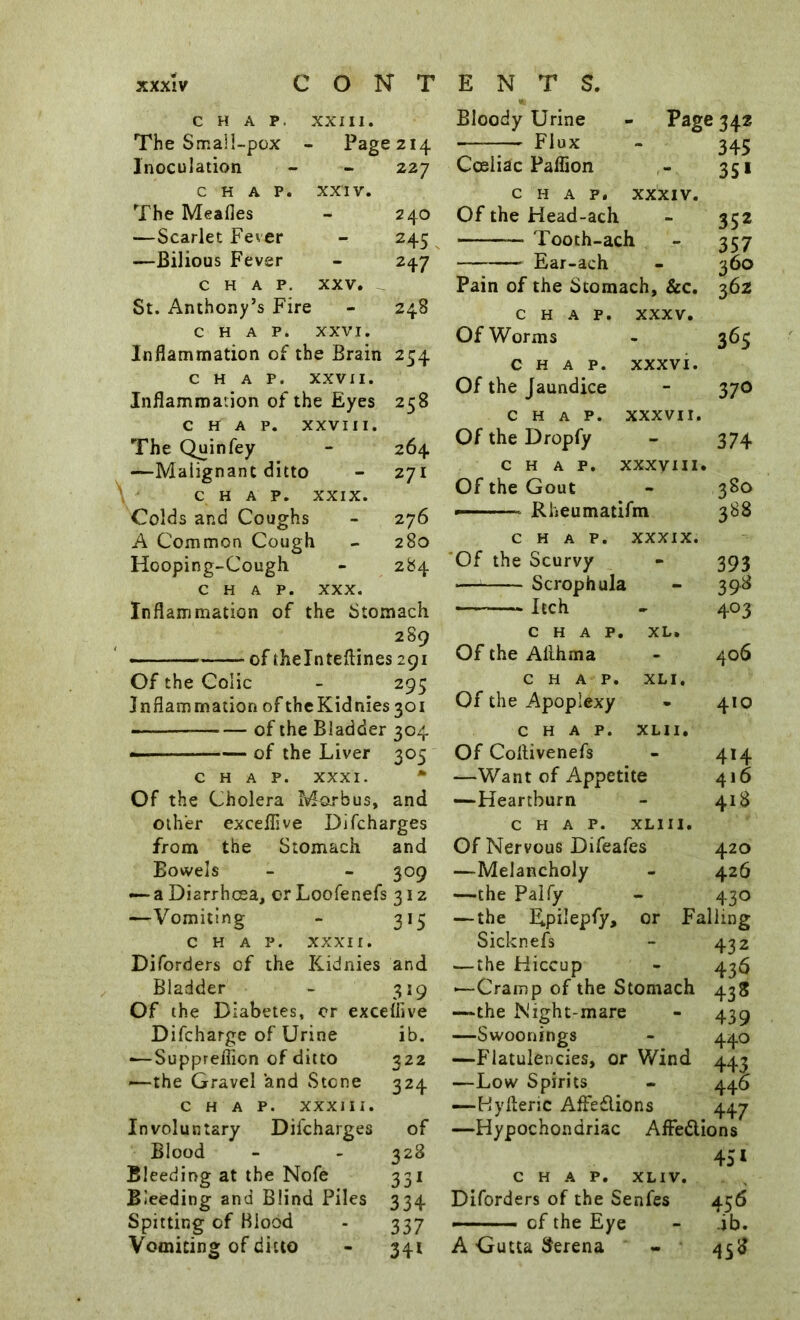 CHAP. XXIII. The Smali-pox - Page 214 Inoculation - 227 CHAP. XXIV. The Meafles - 240 —Scarlet Fever - 245 —Bilious Fever - 2+7 CHAP, XXV. ^ St. Anthony’s Fire - 248 CHAP. XXVI. Inflammation of the Brain 254 CHAP. XXVII. Inflammation of the Eyes 258 CHAP. XXVIII. The Quin fey - 264 —Malignant ditto - 271 CHAP. XXIX. Colds and Coughs - 276 A Common Cough 280 Hooping-Cough - 284 CHAP. XXX. Inflammation of the Stomach 289 - — of theinteftines 291 Of the Colic - 295 Inflammation of thcKidnies 301 of the Bladder 304 ■ --— of the Liver 305 CHAP. XXXI. • Of the Cholera Marbus, and other exceflive Difcharges from the Stomach and Bowels - - 309 — a Diarrhoea, or Loofenefs 312 —Vomiting - 315 CHAP. XXXII. Diforders of the Kidnies and Bladder - 319 Of the Diabetes, cr exceflive Difcharge of Urine ib. •—SuppreiTion of ditto 322 ^—the Gravel and Stone 324 CHAP. XXXIII. Involuntary Difcharges of Blood - - 328 Bleeding at the Nofe 331 Bleeding and Blind Piles 334 Spitting of Blood - 337 Vomiting of ditto - 341 Bloody Urine - Page 342 Plux - 345 Cceliac Paflion 351 CHAP, XXXIV. Of the Head-ach - 352 Tooth-ach - 357 Ear-ach - 360 Pain of the Stomach, &c. 362 CHAP. XXXV. Of Worms - 365 CHAP. XXXVI. Of the Jaundice - 37O CHAP. XXXVII. Of the Dropfy - 374 CHAP. XXXVIII. Of the Gout - 380 — Rheumatifm 388 CHAP. XXXIX. 'Of the Scurvy - 393 — Scrophula - 398 Itch - 403 CHAP. XL. Of the Allhma - 406 CHAP. XLI. Of the Apoplexy • 410 CHAP. XLII. Of Coflivenefs - 414 —Want of Appetite 416 —Heartburn - 418 CHAP. XLIII. Of Nervous Difeafes 420 —Melancholy - 426 —the Palfy - 430 — the Epilepfy, or Falling Sicknels - 432 —the Hiccup - 436 —Cramp of the Stomach 438 —the Night-mare - 439 —Swoonings - 440 —Flatulencies, or Wind 443 —Low Spirits - 446 —Hyftenc Affeflions 447 —Hypochondriac AfFedlions 45* CHAP. XLIV. Diforders of the Senfes 456 —of the Eye - ib. A Gutta Serena - 458